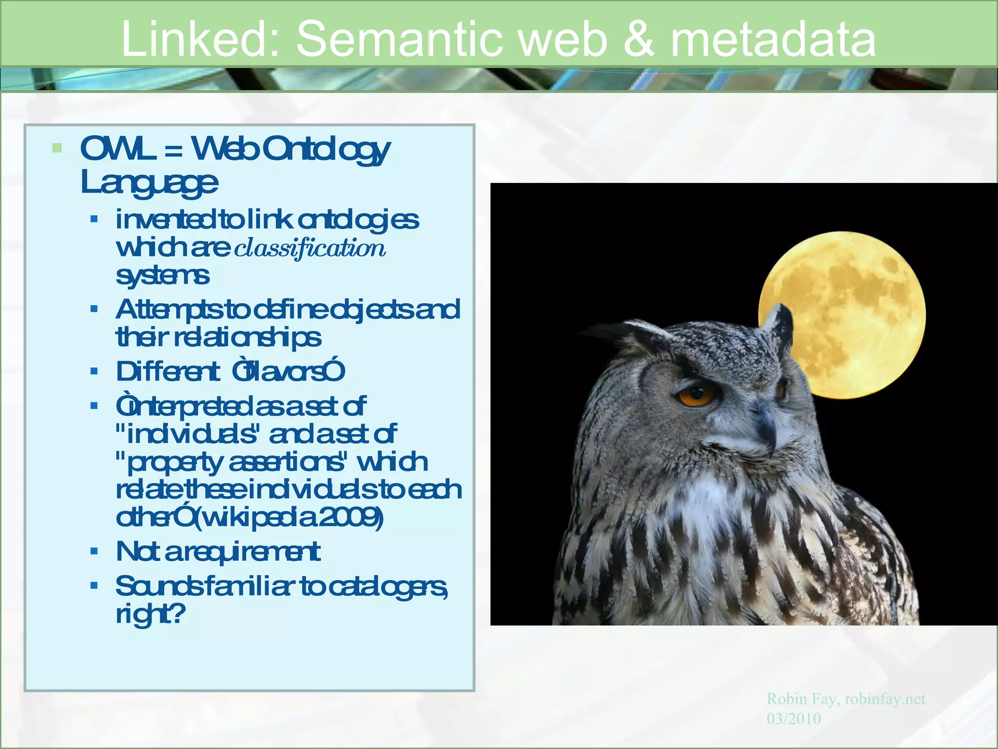 OWL = Web Ontology Language invented to link ontologies which are  classification  systems  Attempts to define objects and their relationships  Different  “flavors” “ interpreted as a set of "individuals" and a set of "property assertions" which relate these individuals to each other” (wikipedia 2009) Not a requirement Sounds familiar to catalogers, right? Linked: Semantic web & metadata Robin Fay, robinfay.net 03/2010 