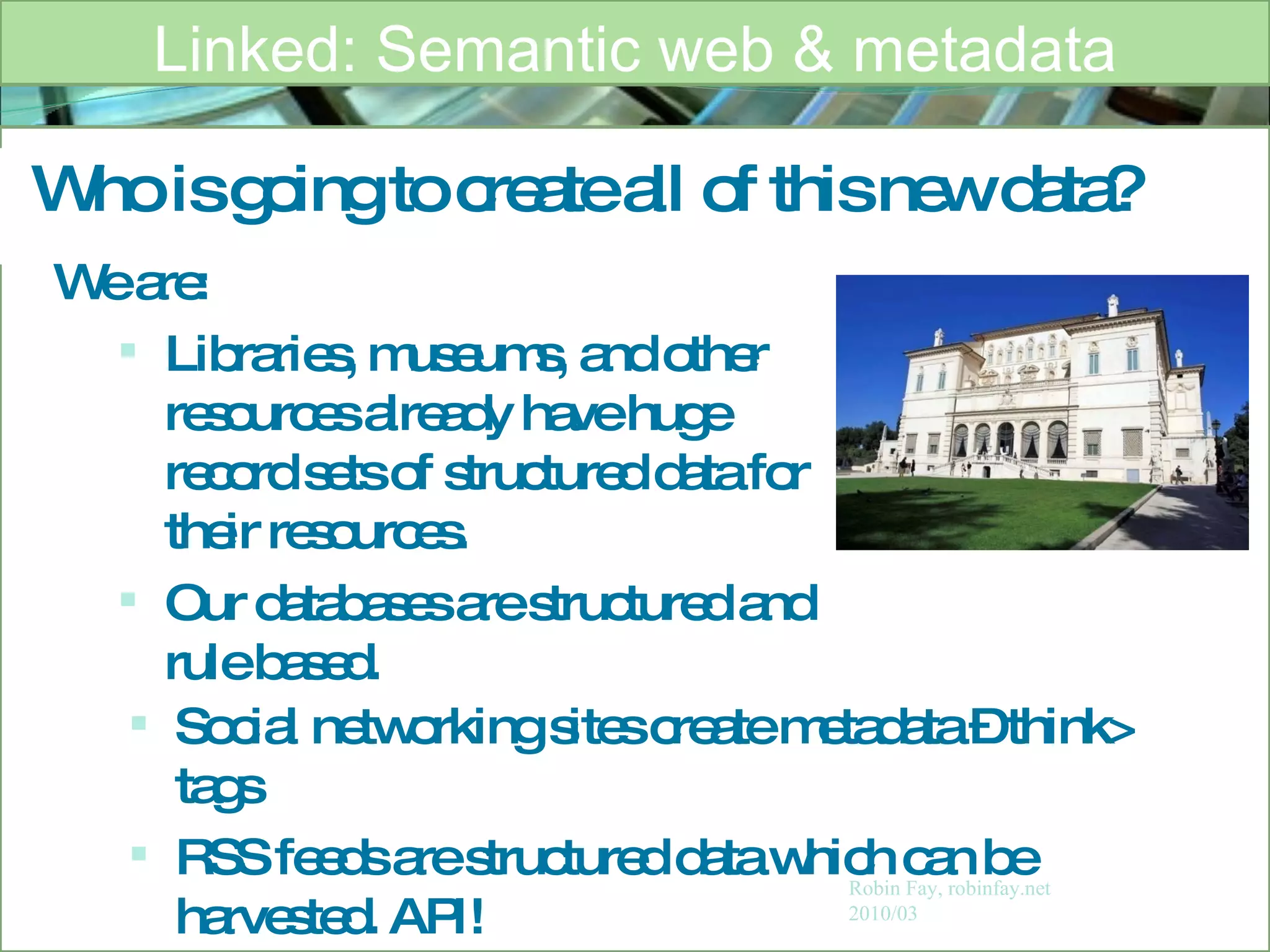 Who is going to create all of this new data? Linked: Semantic web & metadata Robin Fay, robinfay.net 2010/03 We are: Libraries, museums, and other resources already have huge record sets of structured data for their resources.  Our databases are structured and rule based.  Social networking sites create metadata – think> tags RSS feeds are structured data which can be harvested. API! 