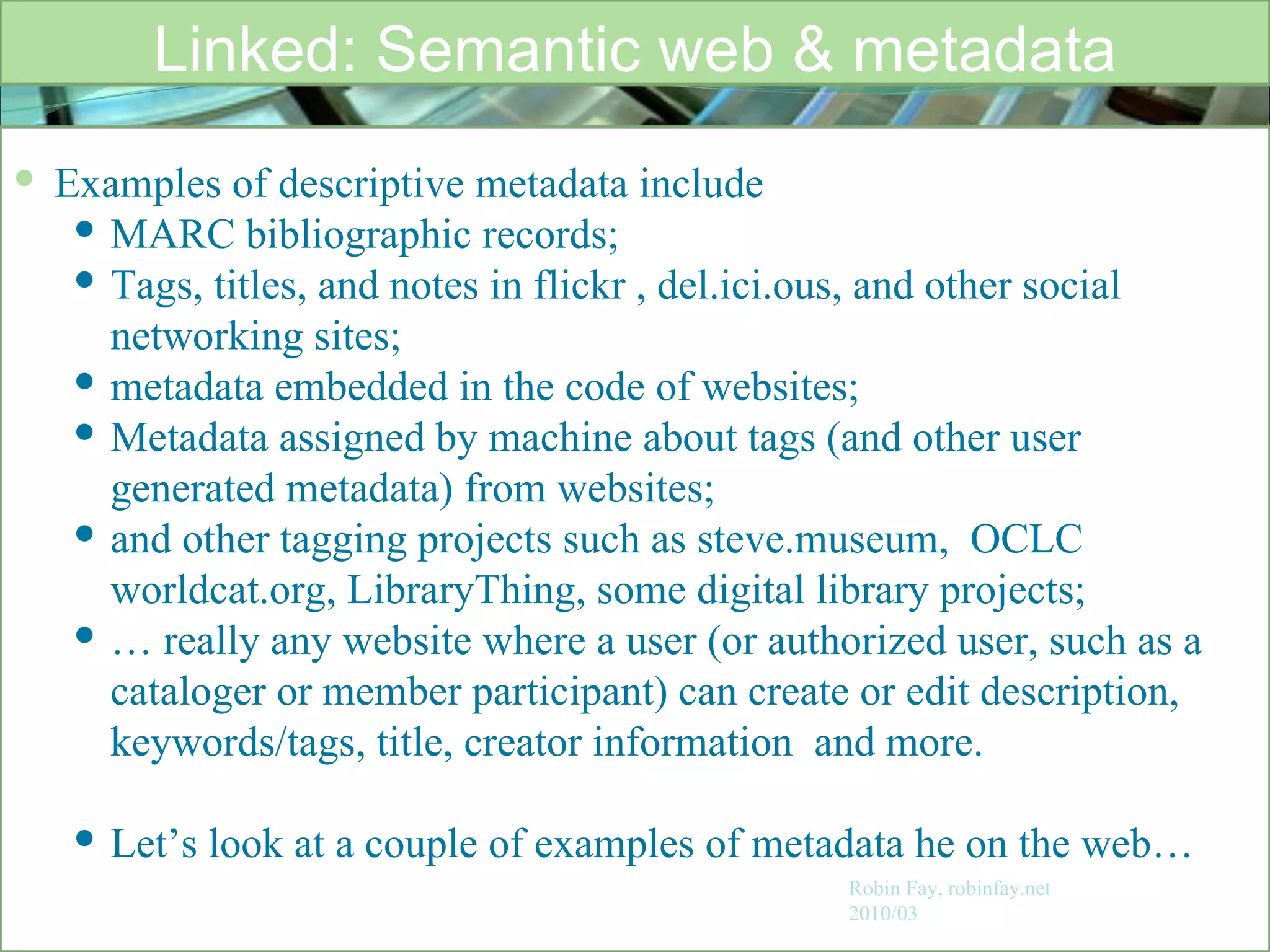 Linked: Semantic web & metadata Robin Fay, robinfay.net 2010/03 Examples of descriptive metadata include  MARC bibliographic records;  Tags, titles, and notes in flickr , del.ici.ous, and other social networking sites;  metadata embedded in the code of websites; Metadata assigned by machine about tags (and other user generated metadata) from websites;  and other tagging projects such as steve.museum,  OCLC worldcat.org, LibraryThing, some digital library projects; …  really any website where a user (or authorized user, such as a cataloger or member participant) can create or edit description, keywords/tags, title, creator information  and more. Let’s look at a couple of examples of metadata he on the web… 