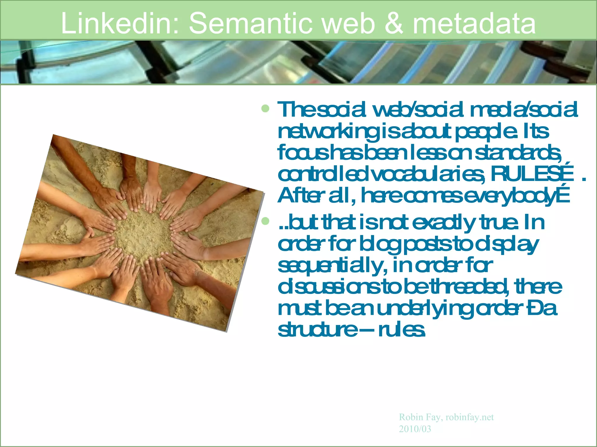 The social web/social media/social networking is about people. Its focus has been less on standards, controlled vocabularies, RULES…. After all, here comes everybody… ..but that is not exactly true. In order for blog posts to display sequentially, in order for discussions to be threaded, there must be an underlying order – a structure -- rules. Linkedin: Semantic web & metadata Robin Fay, robinfay.net 2010/03 