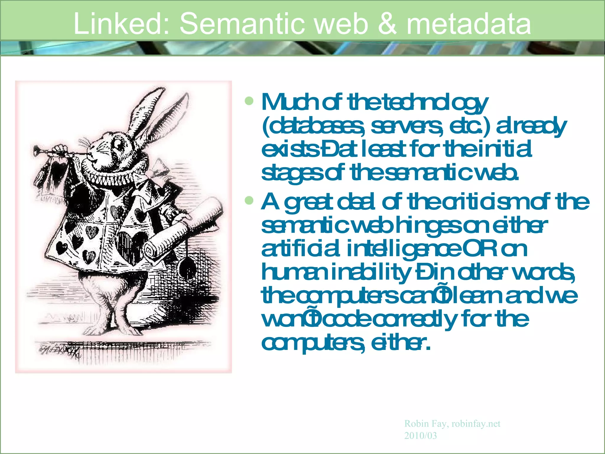 Much of the technology (databases, servers, etc.) already exists – at least for the initial stages of the semantic web. A great deal of the criticism of the semantic web hinges on either artificial intelligence OR on human inability – in other words, the computers can’t learn and we won’t code correctly for the computers, either.  Linked: Semantic web & metadata Robin Fay, robinfay.net 2010/03 