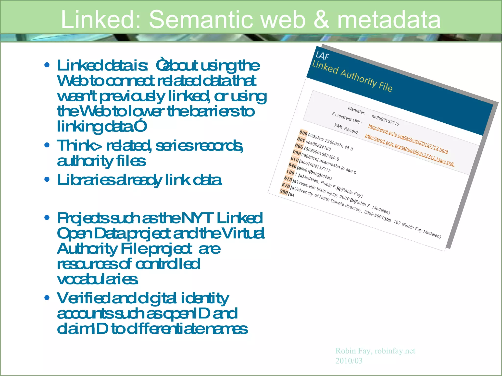 Linked data is:  “about using the Web to connect related data that wasn't previously linked, or using the Web to lower the barriers to linking data.” Think> related, series records, authority files  Libraries already link data. Projects such as the NYT Linked Open Data project and the Virtual Authority File project  are resources of controlled vocabularies. Verified and digital identity accounts such as openID and claimID to differentiate names  Linked: Semantic web & metadata Robin Fay, robinfay.net 2010/03 