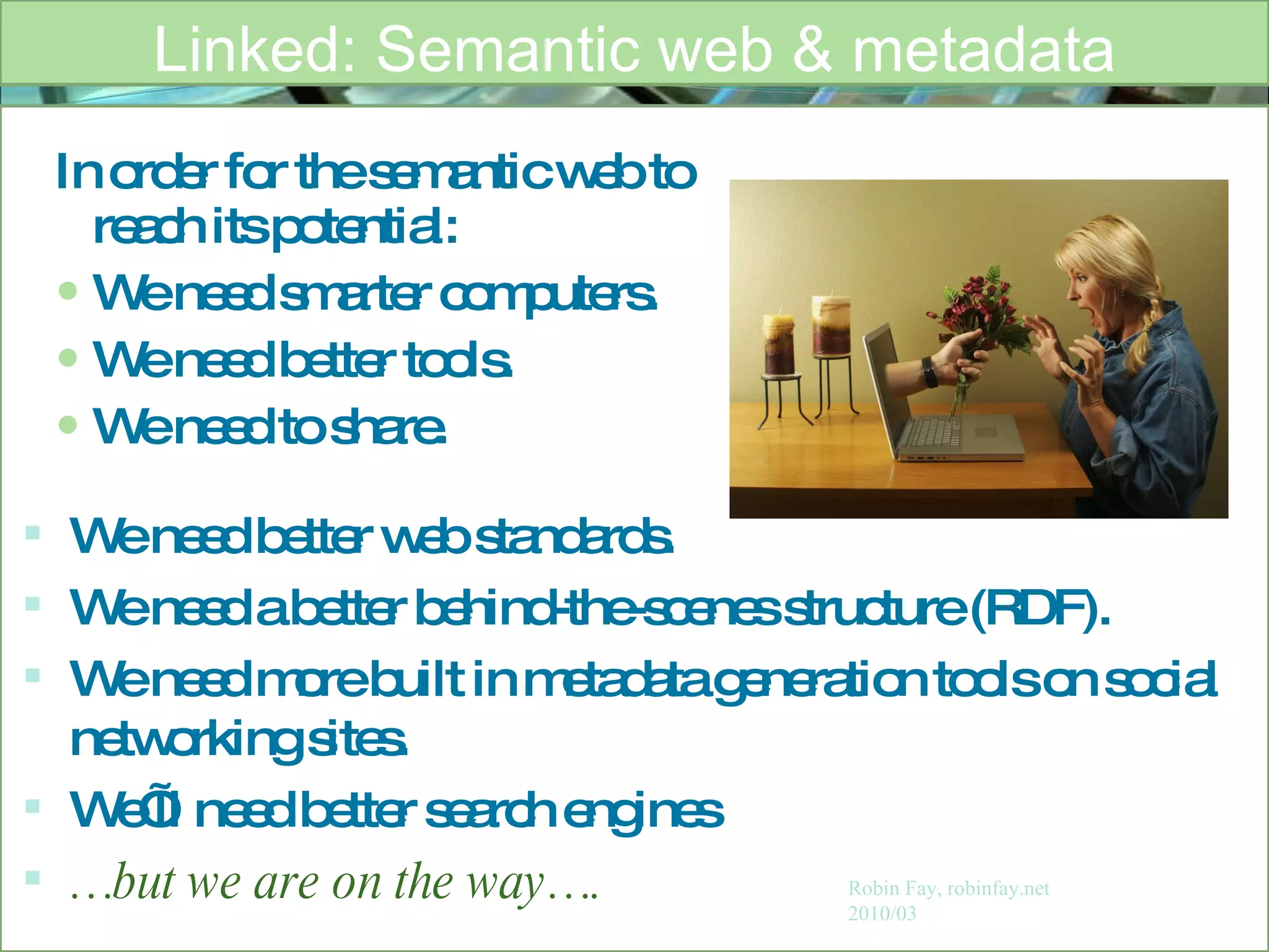 In order for the semantic web to reach its potential: We need smarter computers.  We need better tools. We need to share. Linked: Semantic web & metadata Robin Fay, robinfay.net 2010/03 We need better web standards. We need a better behind-the-scenes structure (RDF). We need more built in metadata generation tools on social networking sites.  We’ll need better search engines … but we are on the way…. 
