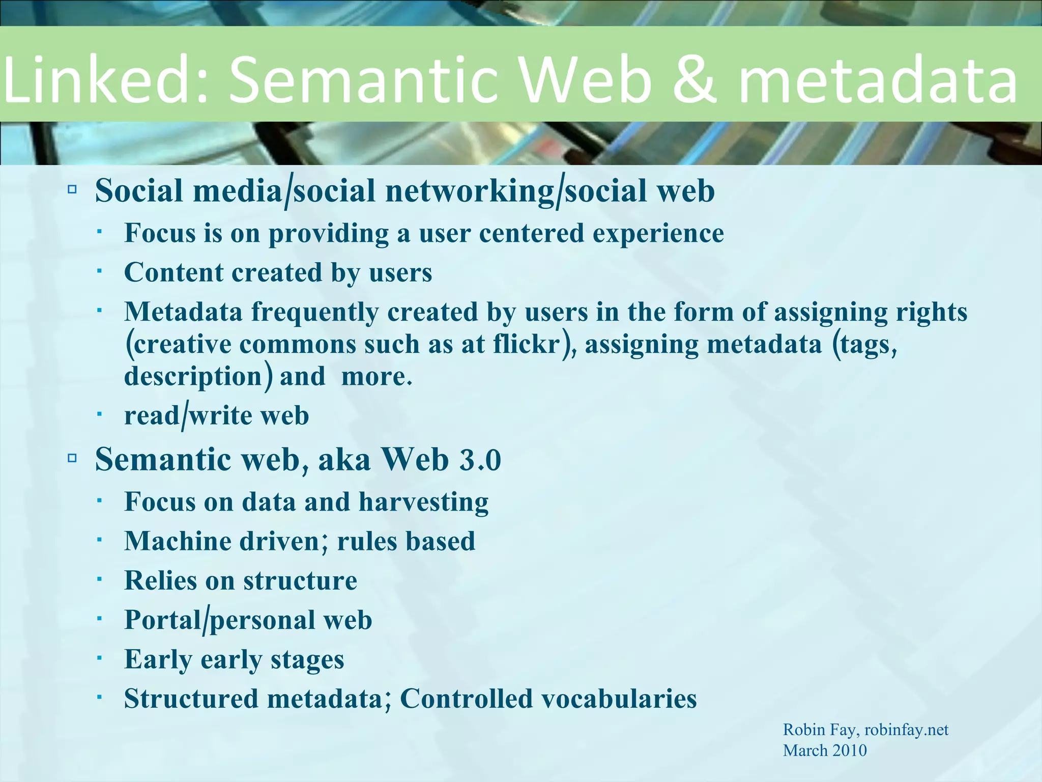 Linked: Semantic Web & metadata Social media/social networking/social web  Focus is on providing a user centered experience Content created by users Metadata frequently created by users in the form of assigning rights (creative commons such as at flickr), assigning metadata (tags, description) and  more. read/write web Semantic web, aka Web 3.0  Focus on data and harvesting  Machine driven; rules based Relies on structure Portal/personal web Early early stages Structured metadata; Controlled vocabularies Robin Fay, robinfay.net March 2010 