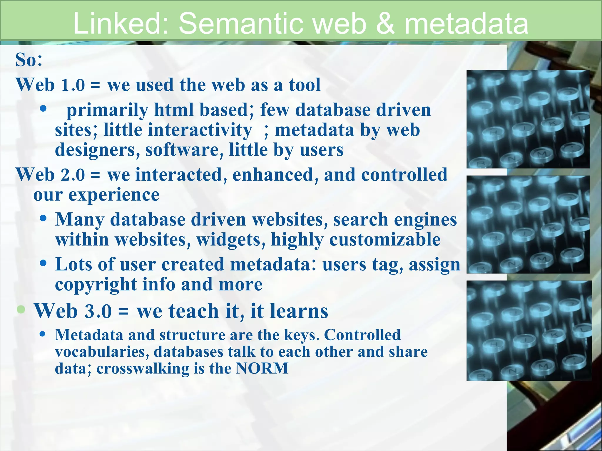 So: Web 1.0 = we used the web as a tool primarily html based; few database driven sites; little interactivity  ; metadata by web designers, software, little by users  Web 2.0 = we interacted, enhanced, and controlled  our experience Many database driven websites, search engines within websites, widgets, highly customizable Lots of user created metadata: users tag, assign copyright info and more Web 3.0 = we teach it, it learns Metadata and structure are the keys. Controlled vocabularies, databases talk to each other and share data; crosswalking is the NORM    Linked: Semantic web & metadata 
