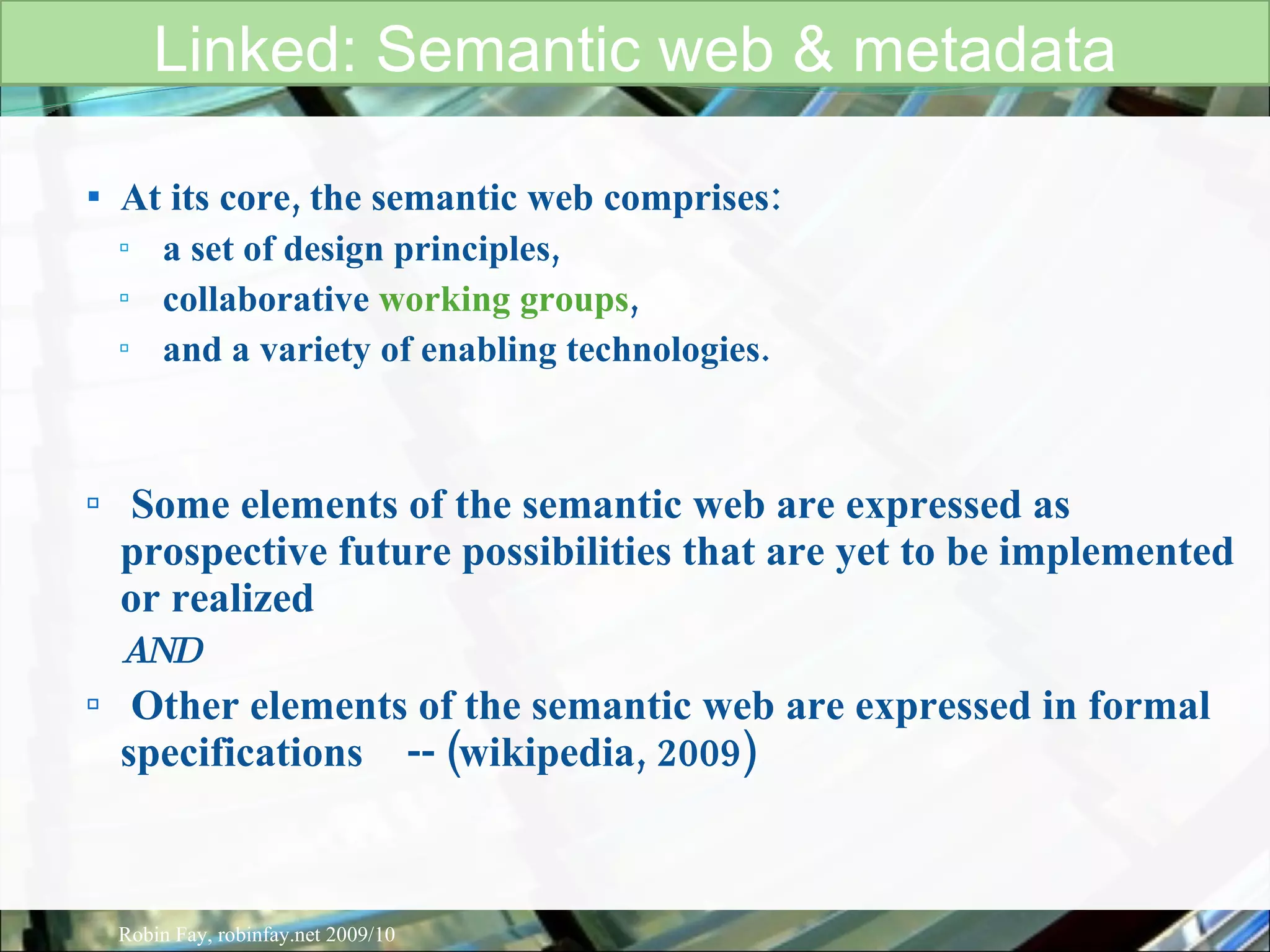 At its core, the semantic web comprises: a set of design principles, collaborative  working groups , and a variety of enabling technologies. Some elements of the semantic web are expressed as prospective future possibilities that are yet to be implemented or realized  AND Other elements of the semantic web are expressed in formal specifications  -- (wikipedia, 2009) Linked: Semantic web & metadata Robin Fay, robinfay.net 2009/10 