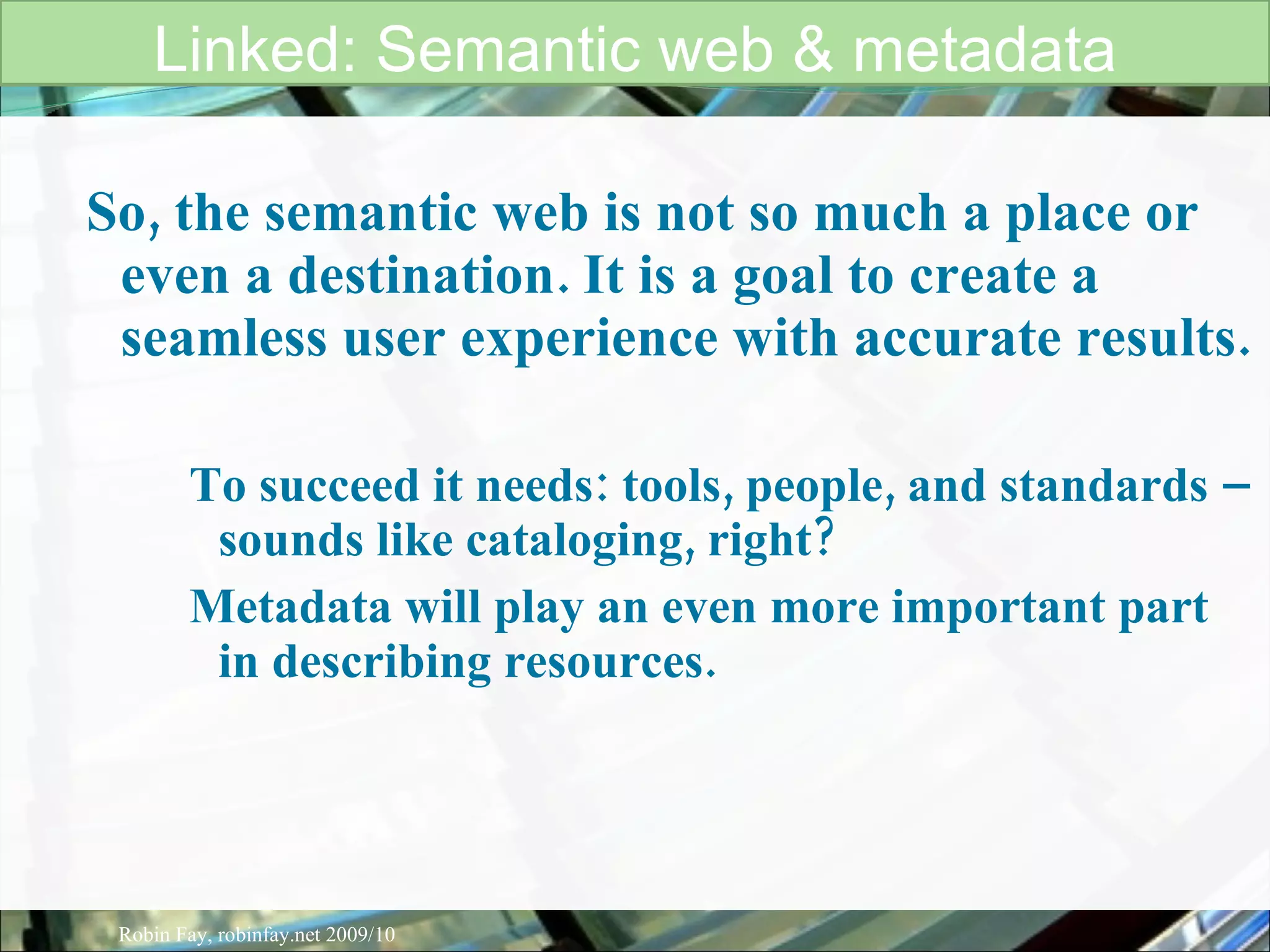 So, the semantic web is not so much a place or even a destination. It is a goal to create a seamless user experience with accurate results.  To succeed it needs: tools, people, and standards – sounds like cataloging, right?  Metadata will play an even more important part in describing resources.  Linked: Semantic web & metadata Robin Fay, robinfay.net 2009/10 