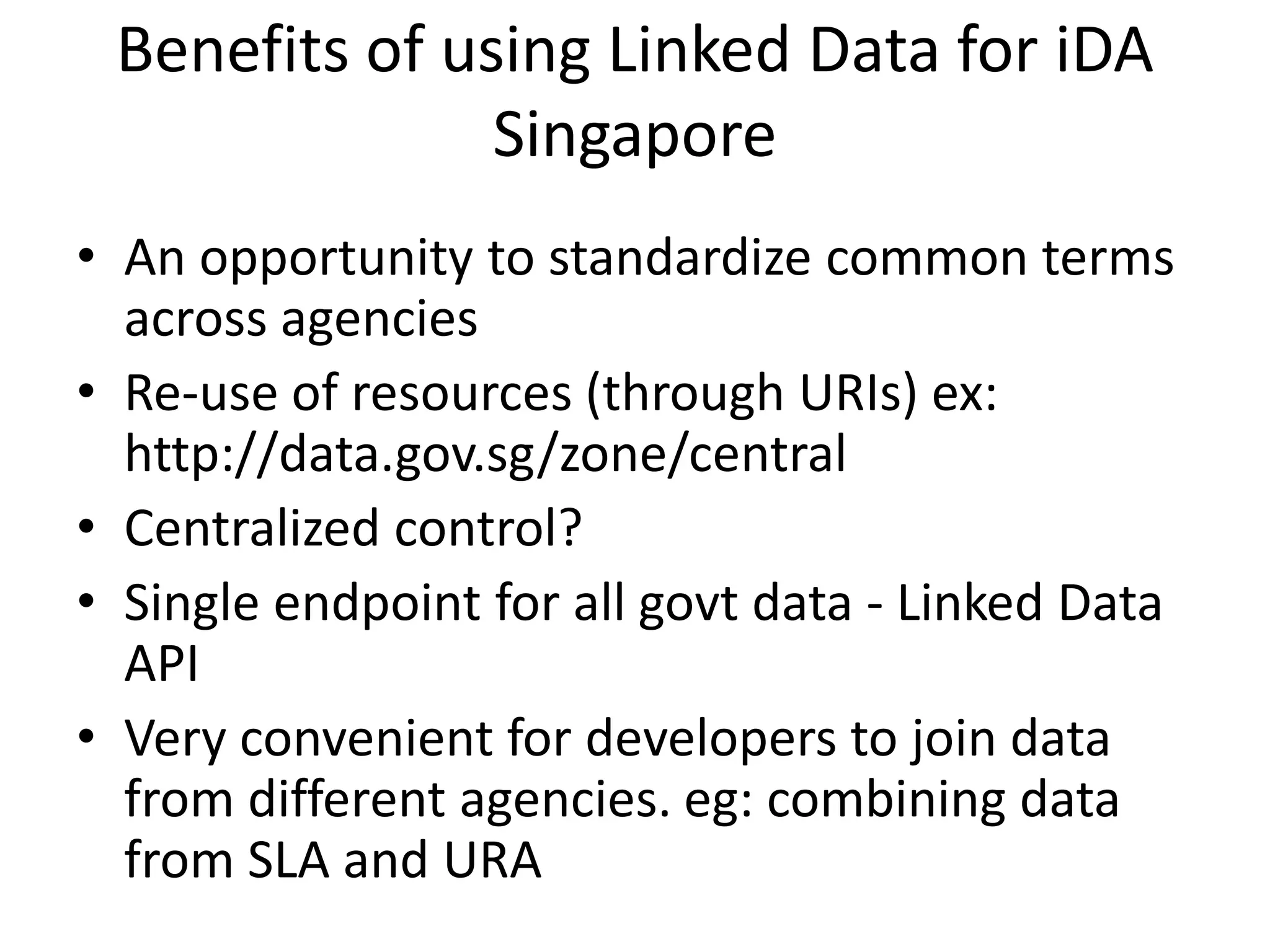 Benefits of using Linked Data for iDA
Singapore
• An opportunity to standardize common terms
across agencies
• Re-use of resources (through URIs) ex:
http://data.gov.sg/zone/central
• Centralized control?
• Single endpoint for all govt data - Linked Data
API
• Very convenient for developers to join data
from different agencies. eg: combining data
from SLA and URA
 