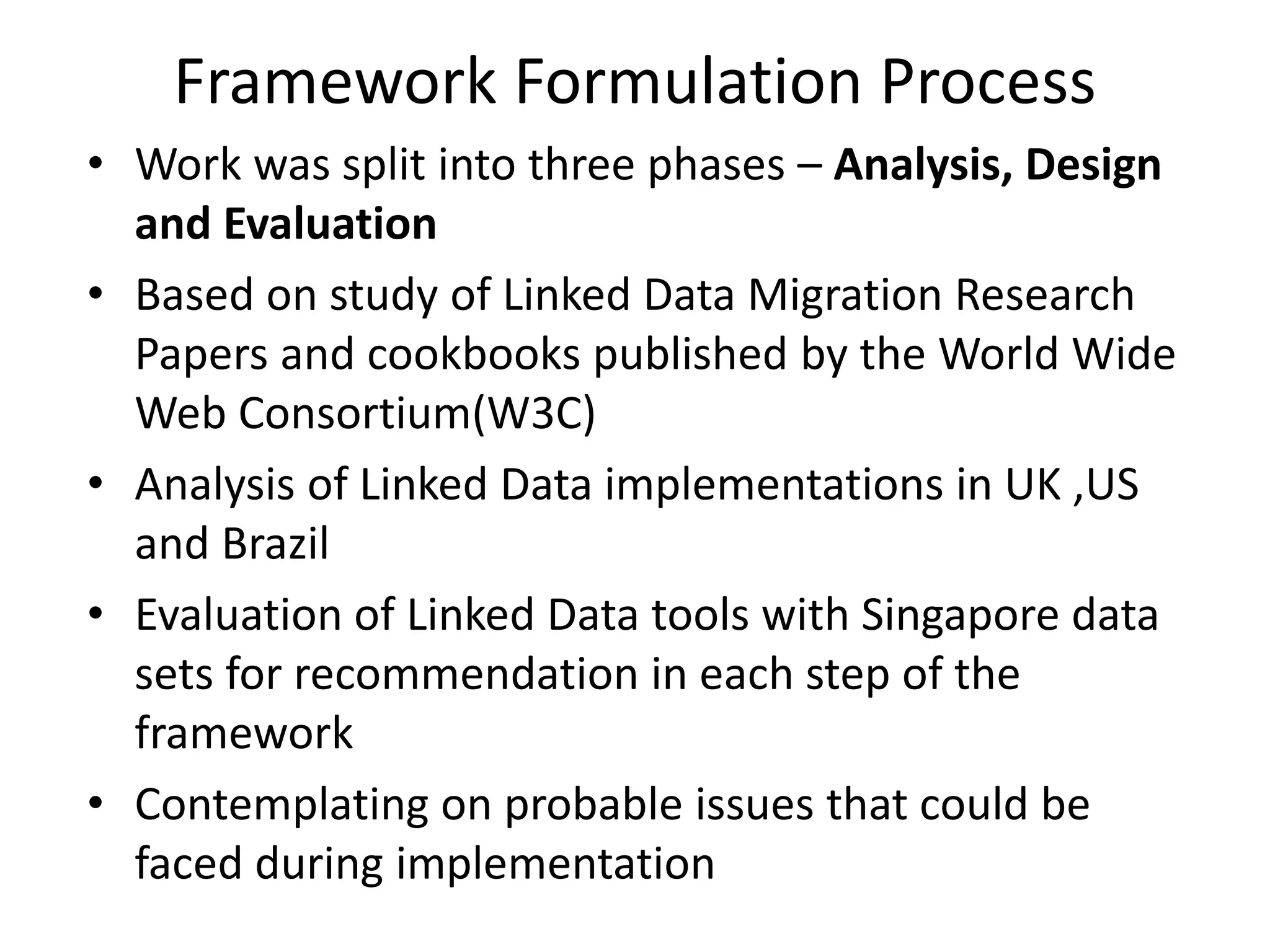 Framework Formulation Process
• Work was split into three phases – Analysis, Design
and Evaluation
• Based on study of Linked Data Migration Research
Papers and cookbooks published by the World Wide
Web Consortium(W3C)
• Analysis of Linked Data implementations in UK ,US
and Brazil
• Evaluation of Linked Data tools with Singapore data
sets for recommendation in each step of the
framework
• Contemplating on probable issues that could be
faced during implementation
 