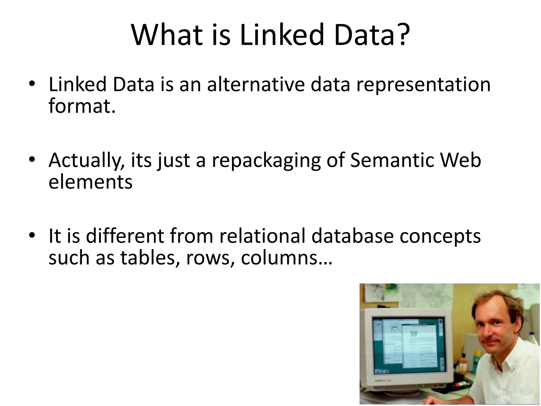 What is Linked Data?
• Linked Data is an alternative data representation
format.
• Actually, its just a repackaging of Semantic Web
elements
• It is different from relational database concepts
such as tables, rows, columns…
 