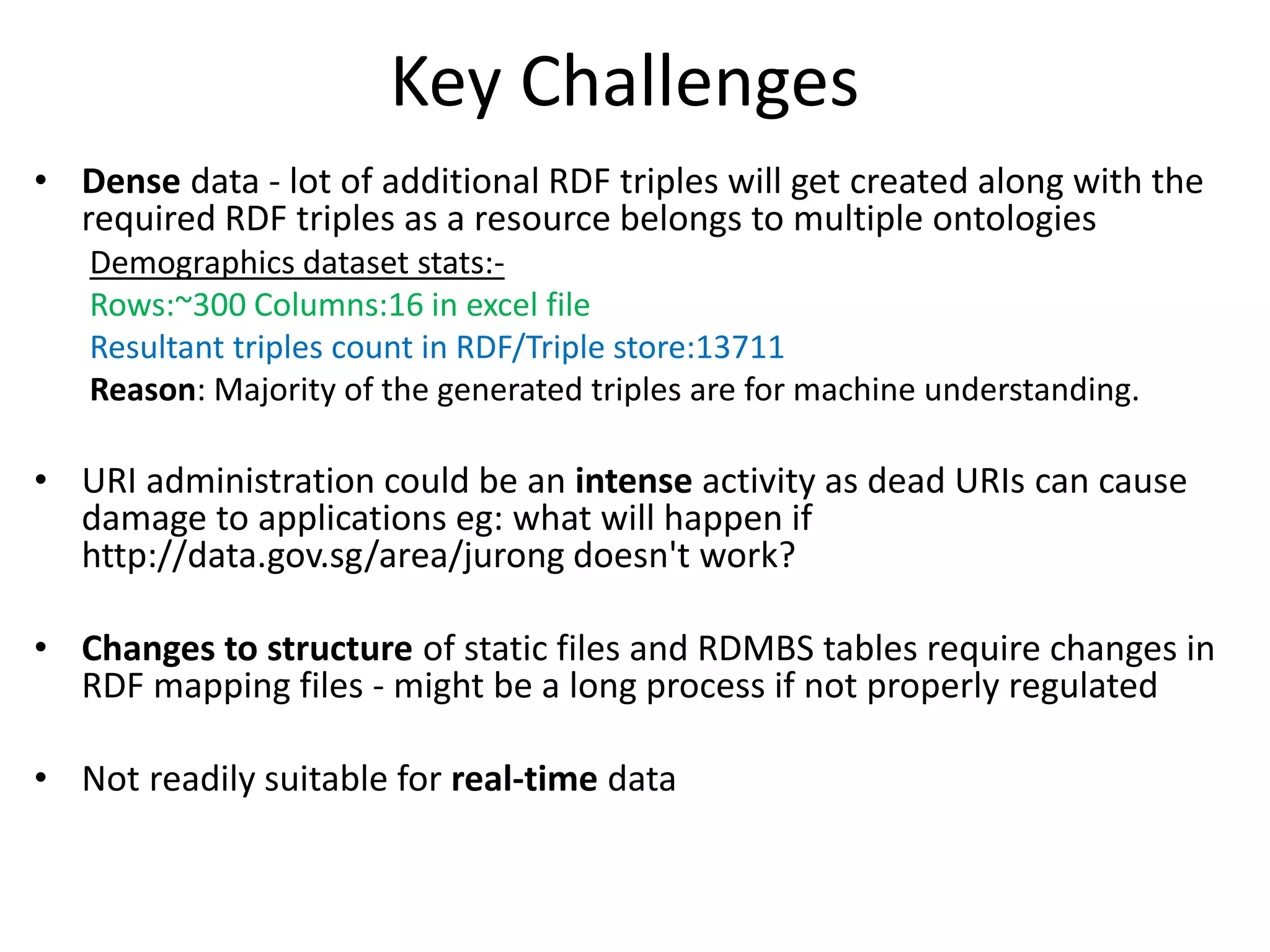 Key Challenges
• Dense data - lot of additional RDF triples will get created along with the
required RDF triples as a resource belongs to multiple ontologies
Demographics dataset stats:-
Rows:~300 Columns:16 in excel file
Resultant triples count in RDF/Triple store:13711
Reason: Majority of the generated triples are for machine understanding.
• URI administration could be an intense activity as dead URIs can cause
damage to applications eg: what will happen if
http://data.gov.sg/area/jurong doesn't work?
• Changes to structure of static files and RDMBS tables require changes in
RDF mapping files - might be a long process if not properly regulated
• Not readily suitable for real-time data
 