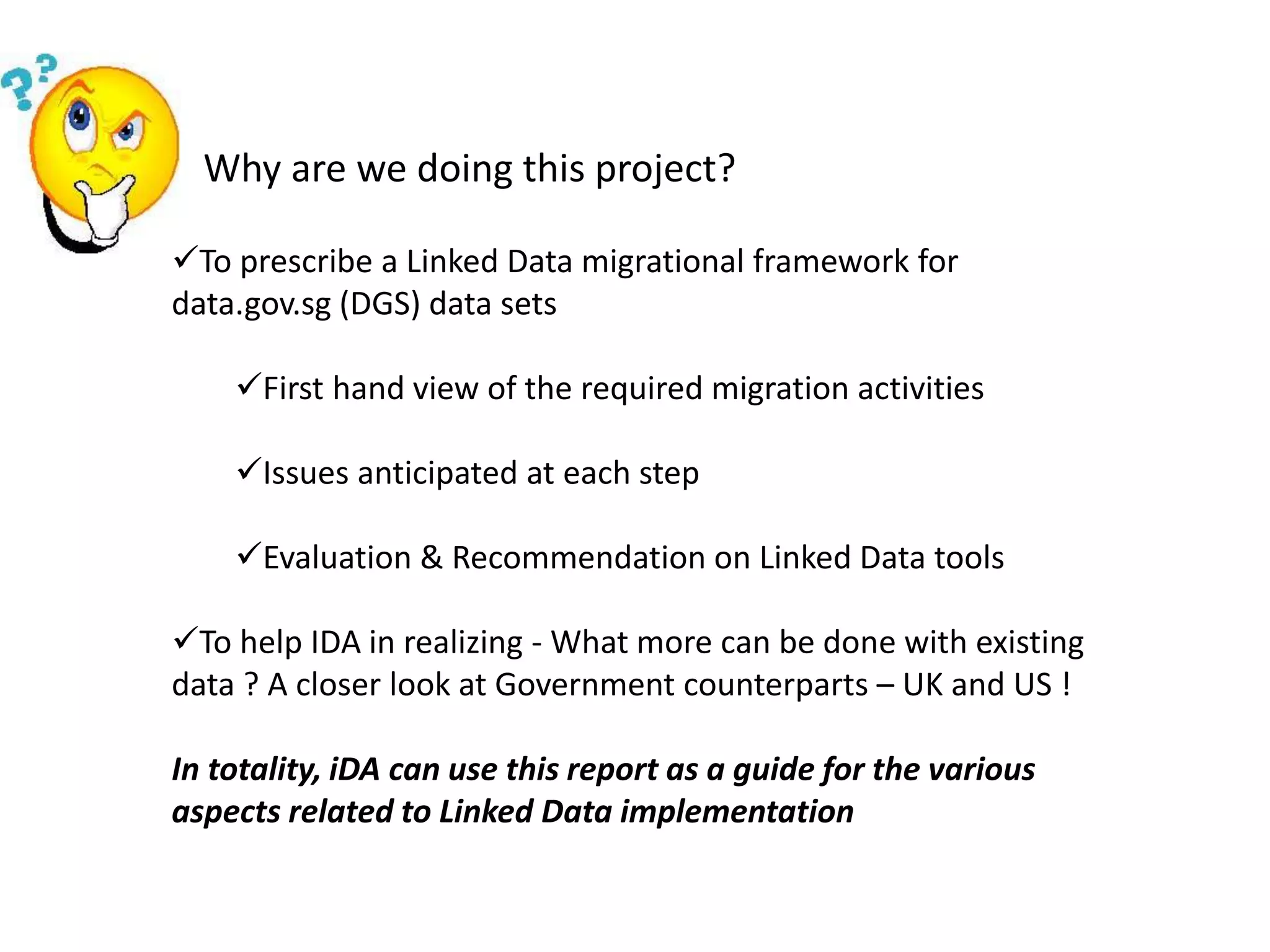 Why are we doing this project?
To prescribe a Linked Data migrational framework for
data.gov.sg (DGS) data sets
First hand view of the required migration activities
Issues anticipated at each step
Evaluation & Recommendation on Linked Data tools
To help IDA in realizing - What more can be done with existing
data ? A closer look at Government counterparts – UK and US !
In totality, iDA can use this report as a guide for the various
aspects related to Linked Data implementation
 