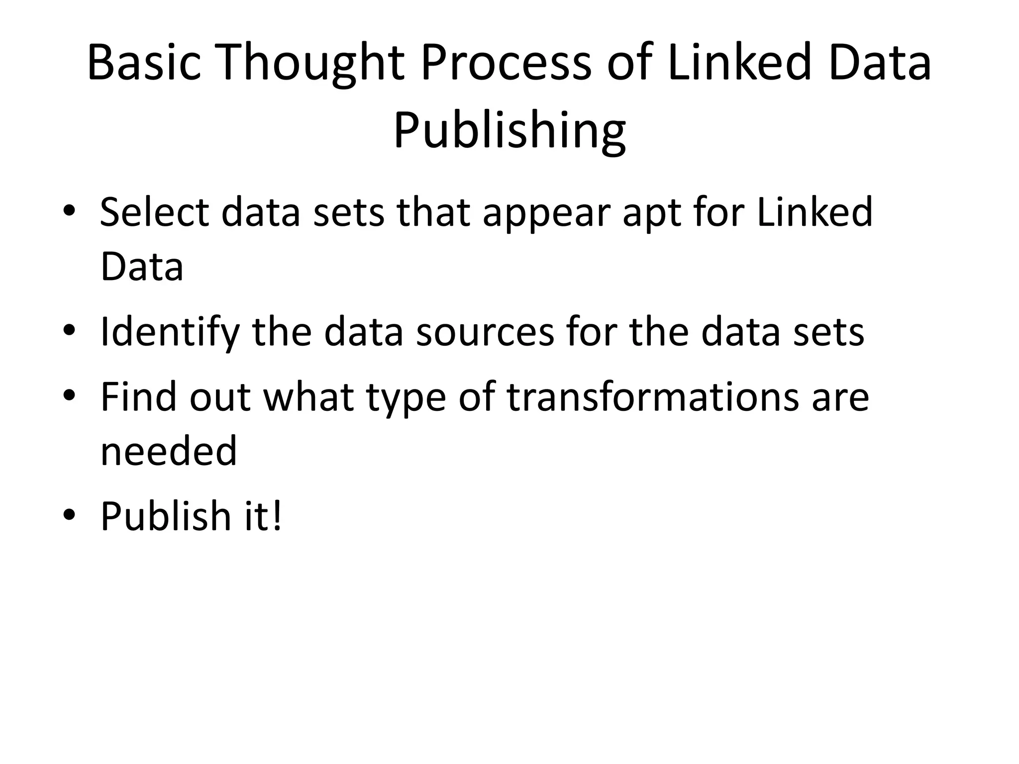 Basic Thought Process of Linked Data
Publishing
• Select data sets that appear apt for Linked
Data
• Identify the data sources for the data sets
• Find out what type of transformations are
needed
• Publish it!
 