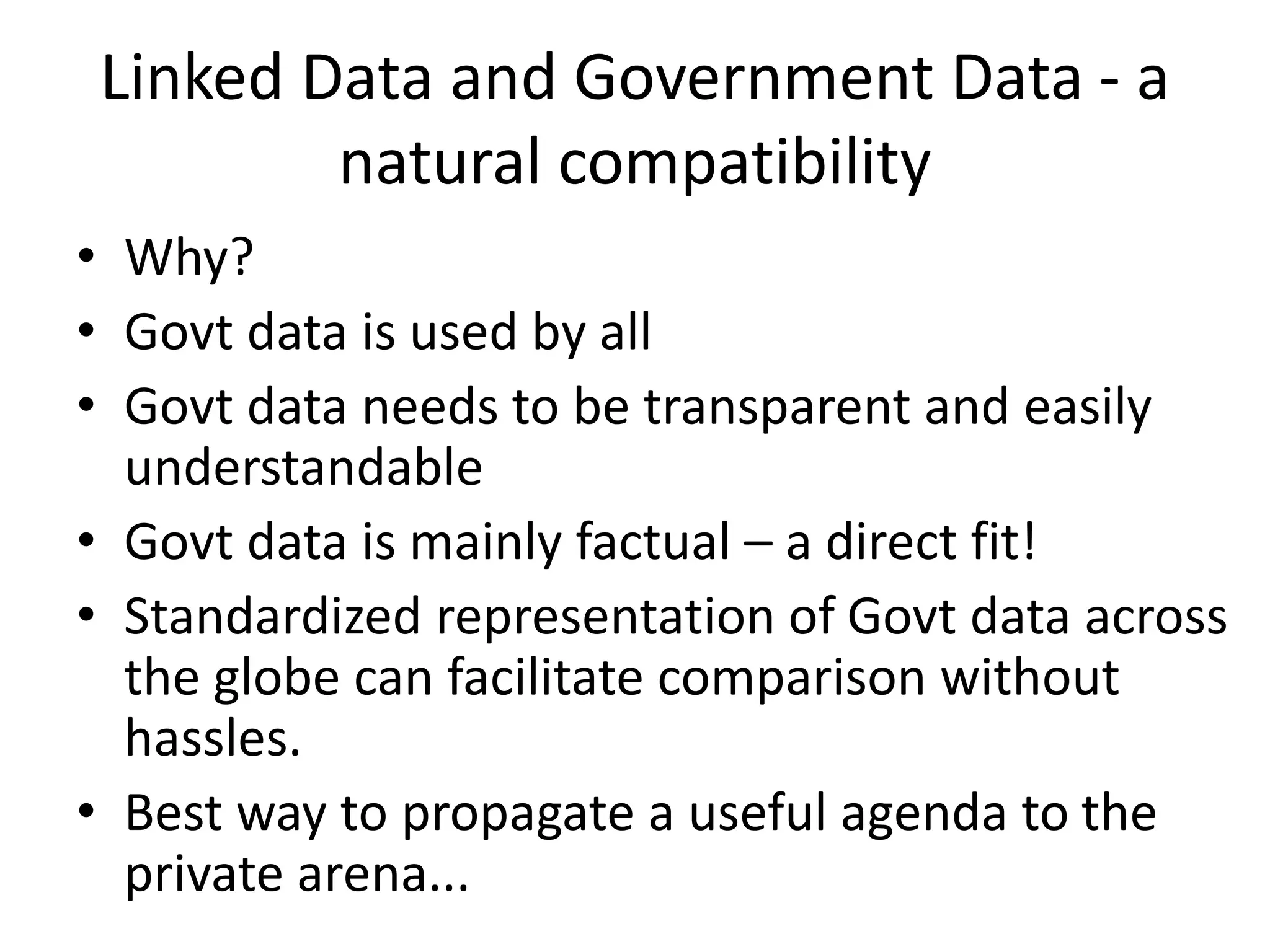 Linked Data and Government Data - a
natural compatibility
• Why?
• Govt data is used by all
• Govt data needs to be transparent and easily
understandable
• Govt data is mainly factual – a direct fit!
• Standardized representation of Govt data across
the globe can facilitate comparison without
hassles.
• Best way to propagate a useful agenda to the
private arena...
 