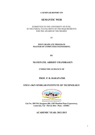 A SEMINAR REPORT ON


                  SEMANTIC WEB

       SUBMITTED TO THE UNIVERSITY OF PUNE,
  IN THE PARIAL FULFILLMENT OF THE REQUIREMENTS
           FOR THE AWARD OF THE DEGREE


                            OF


             POST GRADUATE PROGRAM
         MASTER OF COMPUTER ENGINEERING



                            BY


         MANEPATIL ABHIJIT CHANDRASEN

                UNDER THE GUIDANCE OF



               PROF. P. R. BARAPATRE


STES’s SKN SINHGAD INSTITUTE OF TECHNOLOGY




 Gat No. 309/310, Kusgaon (Bk.) Off Mumbai-Pune Expressway,
          Lonavala, Tal - Maval, Dist - Pune - 410401.


             ACADEMIC YEAR: 2012-2013




                                                              1
 