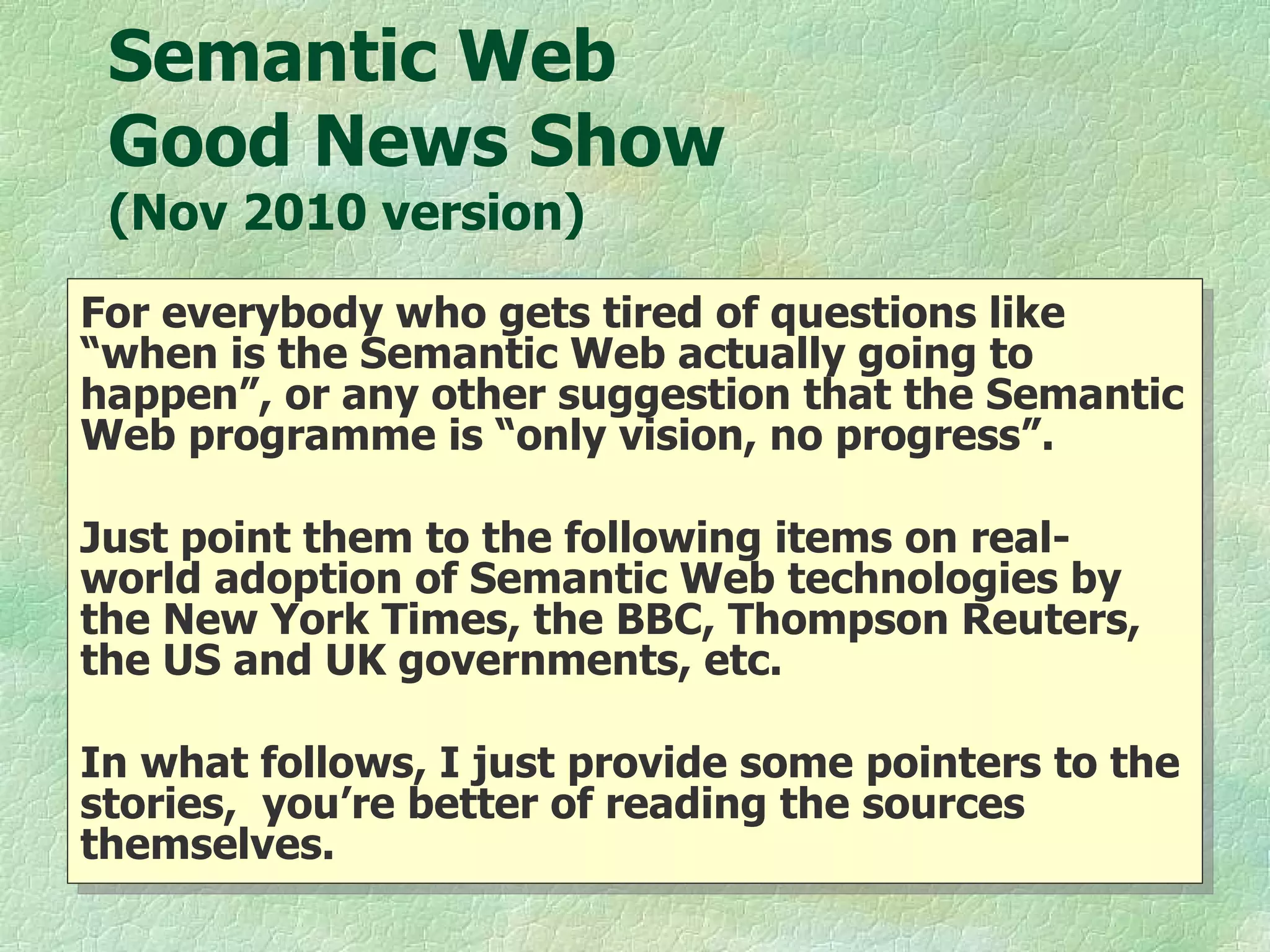 Semantic Web  Good News Show  (Nov 2010 version) For everybody who gets tired of questions like “when is the Semantic Web actually going to happen”, or any other suggestion that the Semantic Web programme is “only vision, no progress”.  Just point them to the following items on real-world adoption of Semantic Web technologies by the New York Times, the BBC, Thompson Reuters, the US and UK governments, etc. In what follows, I just provide some pointers to the stories,  you’re better of reading the sources themselves.  
