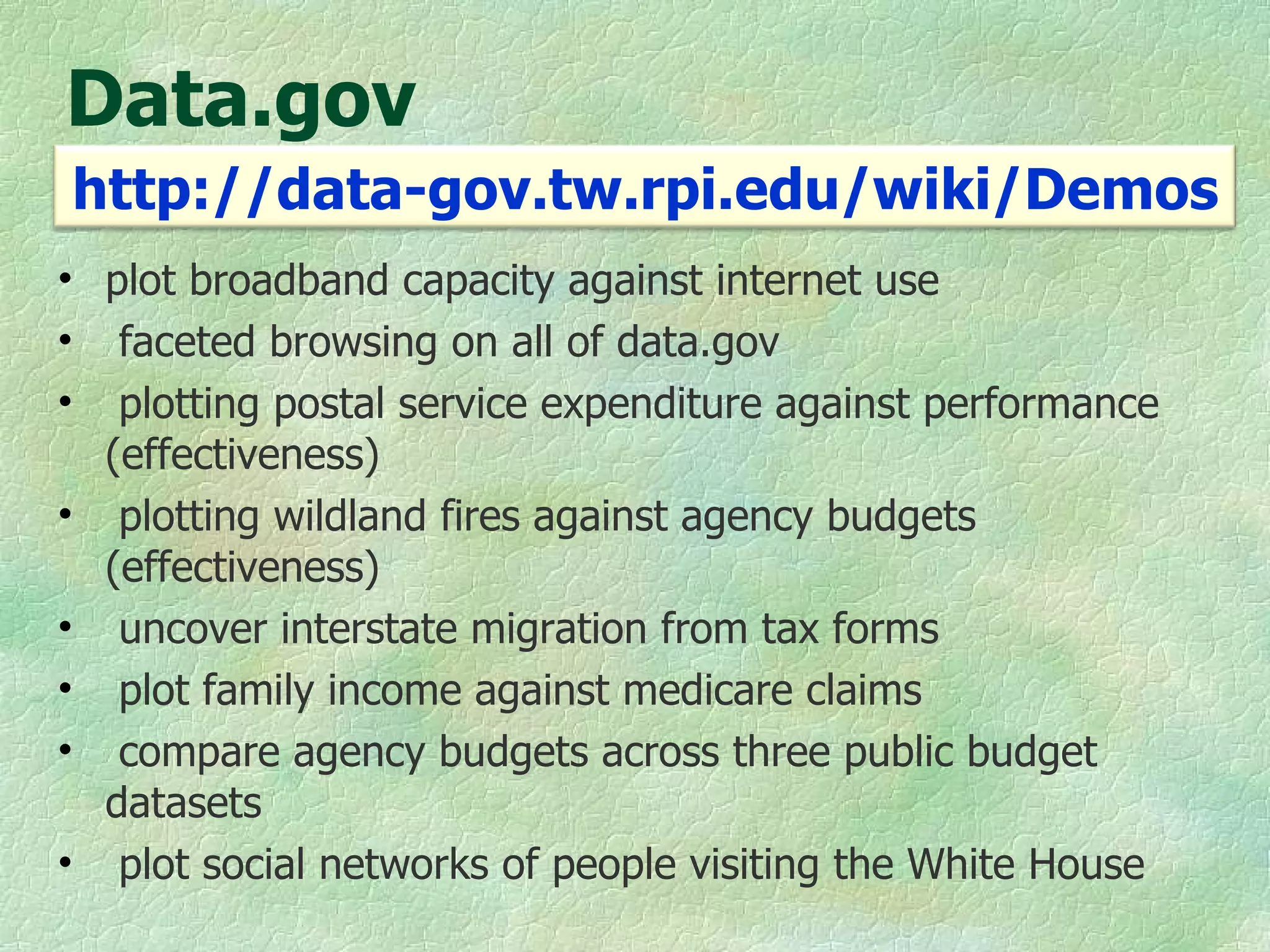Data.gov plot broadband capacity against internet use faceted browsing on all of data.gov  plotting postal service expenditure against performance (effectiveness) plotting wildland fires against agency budgets (effectiveness) uncover interstate migration from tax forms plot family income against medicare claims compare agency budgets across three public budget datasets plot social networks of people visiting the White House http://data-gov.tw.rpi.edu/wiki/Demos 
