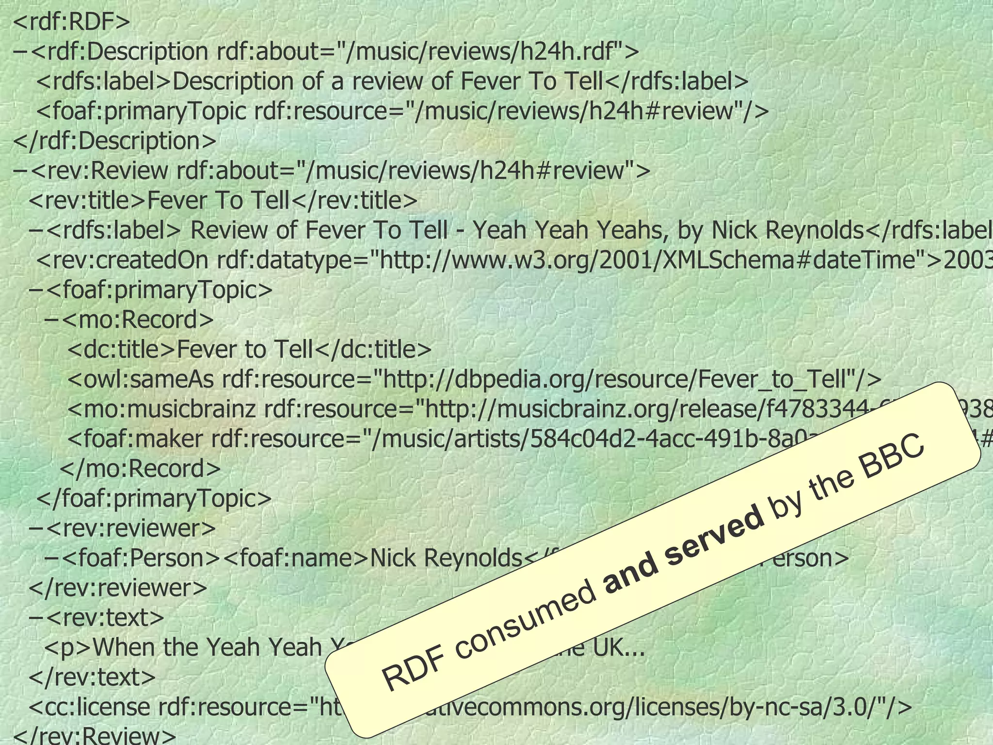 <rdf:RDF> − <rdf:Description rdf:about=&quot;/music/reviews/h24h.rdf&quot;> <rdfs:label>Description of a review of Fever To Tell</rdfs:label> <foaf:primaryTopic rdf:resource=&quot;/music/reviews/h24h#review&quot;/> </rdf:Description> − <rev:Review rdf:about=&quot;/music/reviews/h24h#review&quot;> <rev:title>Fever To Tell</rev:title> − <rdfs:label> Review of Fever To Tell - Yeah Yeah Yeahs, by Nick Reynolds</rdfs:label> <rev:createdOn rdf:datatype=&quot;http://www.w3.org/2001/XMLSchema#dateTime&quot;>2003-05-07T00:00:00+01:00</rev:createdOn> − <foaf:primaryTopic> − <mo:Record>  <dc:title>Fever to Tell</dc:title> <owl:sameAs rdf:resource=&quot;http://dbpedia.org/resource/Fever_to_Tell&quot;/> <mo:musicbrainz rdf:resource=&quot;http://musicbrainz.org/release/f4783344-6746-4938-b908-16e2c82e7ff9.html&quot;/> <foaf:maker rdf:resource=&quot;/music/artists/584c04d2-4acc-491b-8a0a-e63133f4bfc4#artist&quot;/> </mo:Record> </foaf:primaryTopic> − <rev:reviewer> − <foaf:Person><foaf:name>Nick Reynolds</foaf:name></foaf:Person> </rev:reviewer> − <rev:text> <p>When the Yeah Yeah Yeahs stormed into the UK... </rev:text> <cc:license rdf:resource=&quot;http://creativecommons.org/licenses/by-nc-sa/3.0/&quot;/> </rev:Review> </rdf:RDF> RDF consumed  and   served  by   the BBC 