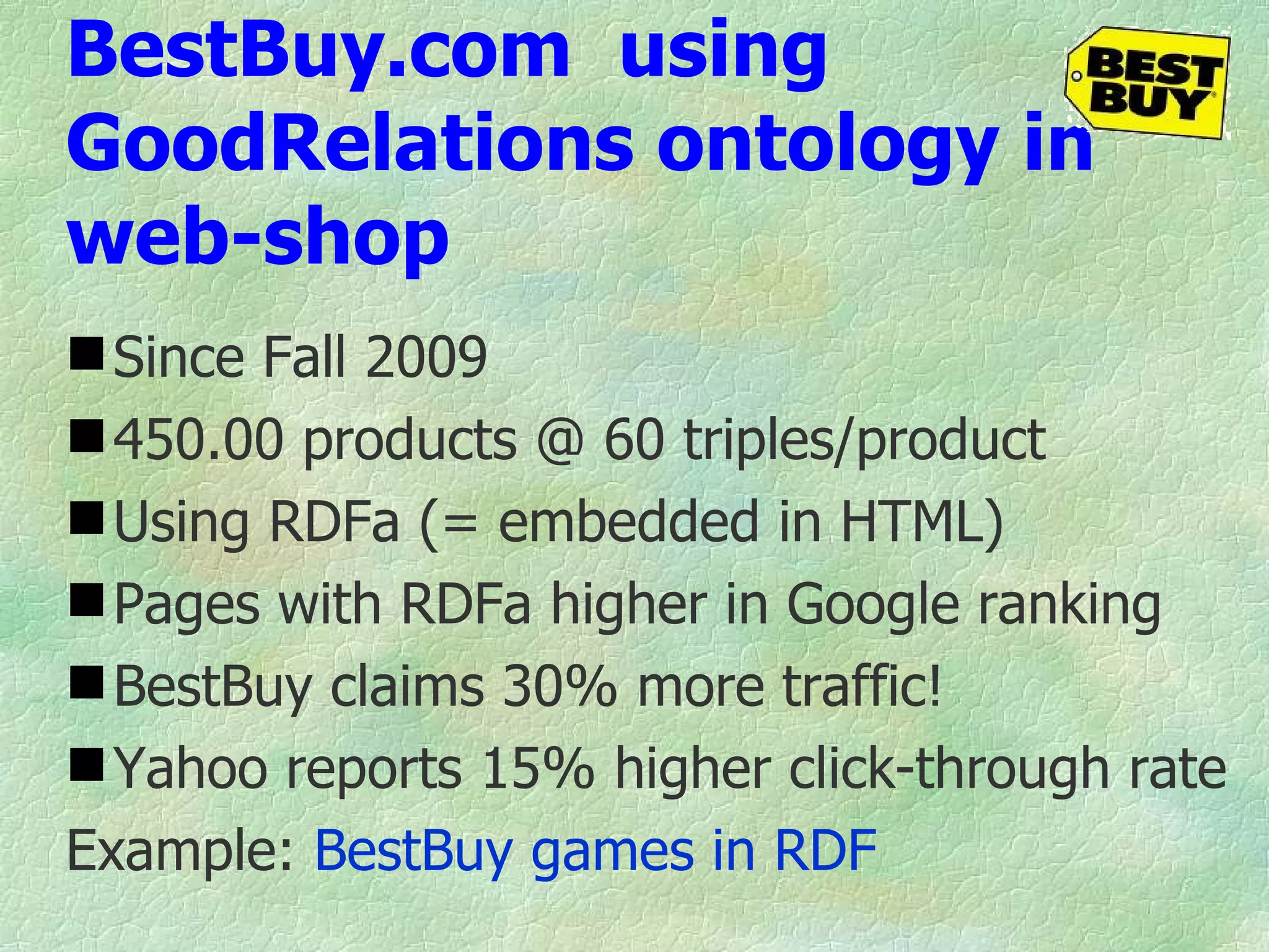 BestBuy.com  using GoodRelations ontology in web-shop Since Fall 2009 450.00 products @ 60 triples/product Using RDFa (= embedded in HTML) Pages with RDFa higher in Google ranking BestBuy claims 30% more traffic! Yahoo reports 15% higher click-through rate Example:  BestBuy games in RDF 