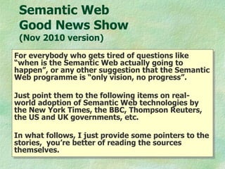 Semantic Web  Good News Show  (Nov 2010 version) For everybody who gets tired of questions like “when is the Semantic Web actually going to happen”, or any other suggestion that the Semantic Web programme is “only vision, no progress”.  Just point them to the following items on real-world adoption of Semantic Web technologies by the New York Times, the BBC, Thompson Reuters, the US and UK governments, etc. In what follows, I just provide some pointers to the stories,  you’re better of reading the sources themselves.  