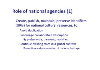 Role of national agencies (1)
 Create, publish, maintain, preserve identifiers 
 (URIs) for national cultural resources, t...