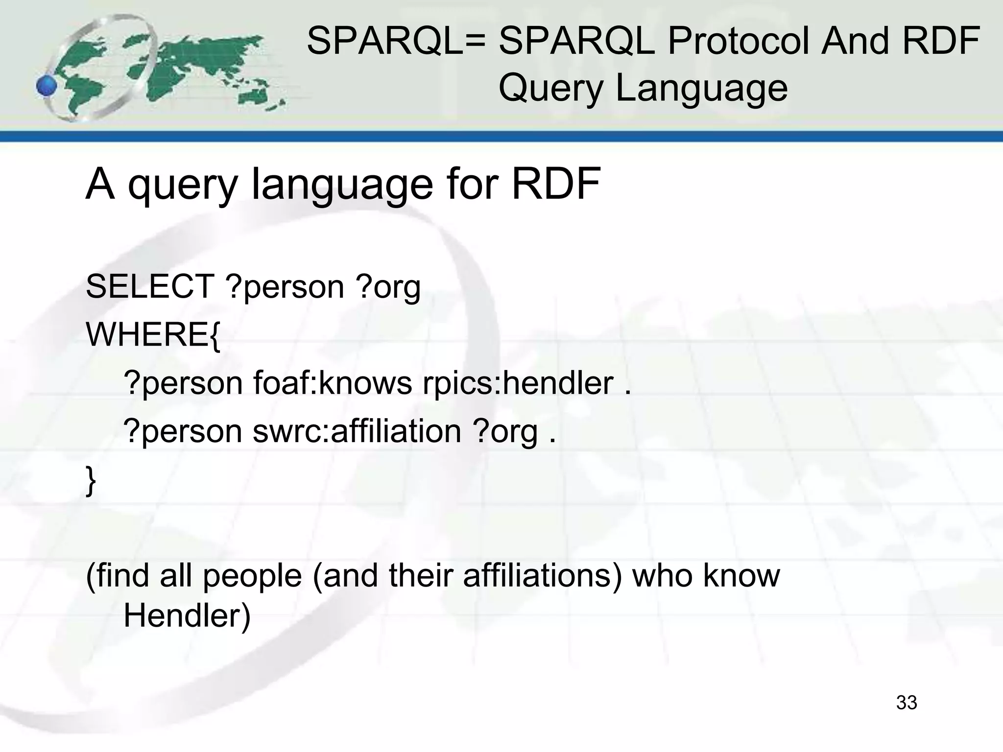 SPARQL= SPARQL Protocol And RDF
Query Language
A query language for RDF
SELECT ?person ?org
WHERE{
?person foaf:knows rpics:hendler .
?person swrc:affiliation ?org .
}
(find all people (and their affiliations) who know
Hendler)
33
 