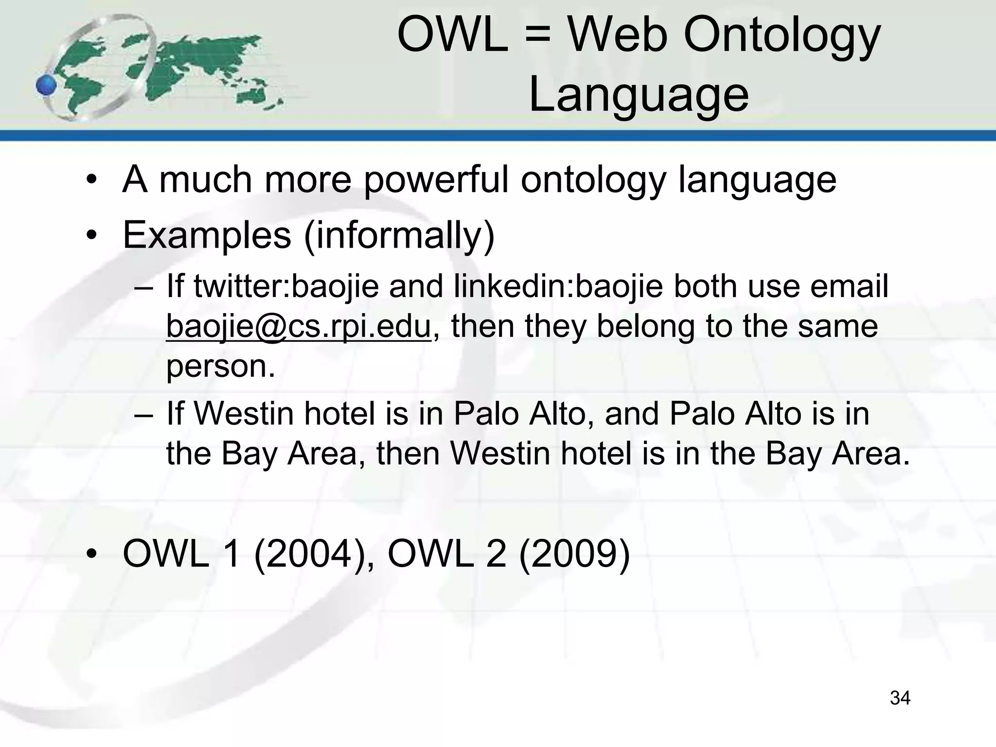 OWL = Web Ontology
Language
• A much more powerful ontology language
• Examples (informally)
– If twitter:baojie and linkedin:baojie both use email
baojie@cs.rpi.edu, then they belong to the same
person.
– If Westin hotel is in Palo Alto, and Palo Alto is in
the Bay Area, then Westin hotel is in the Bay Area.
• OWL 1 (2004), OWL 2 (2009)
34
 