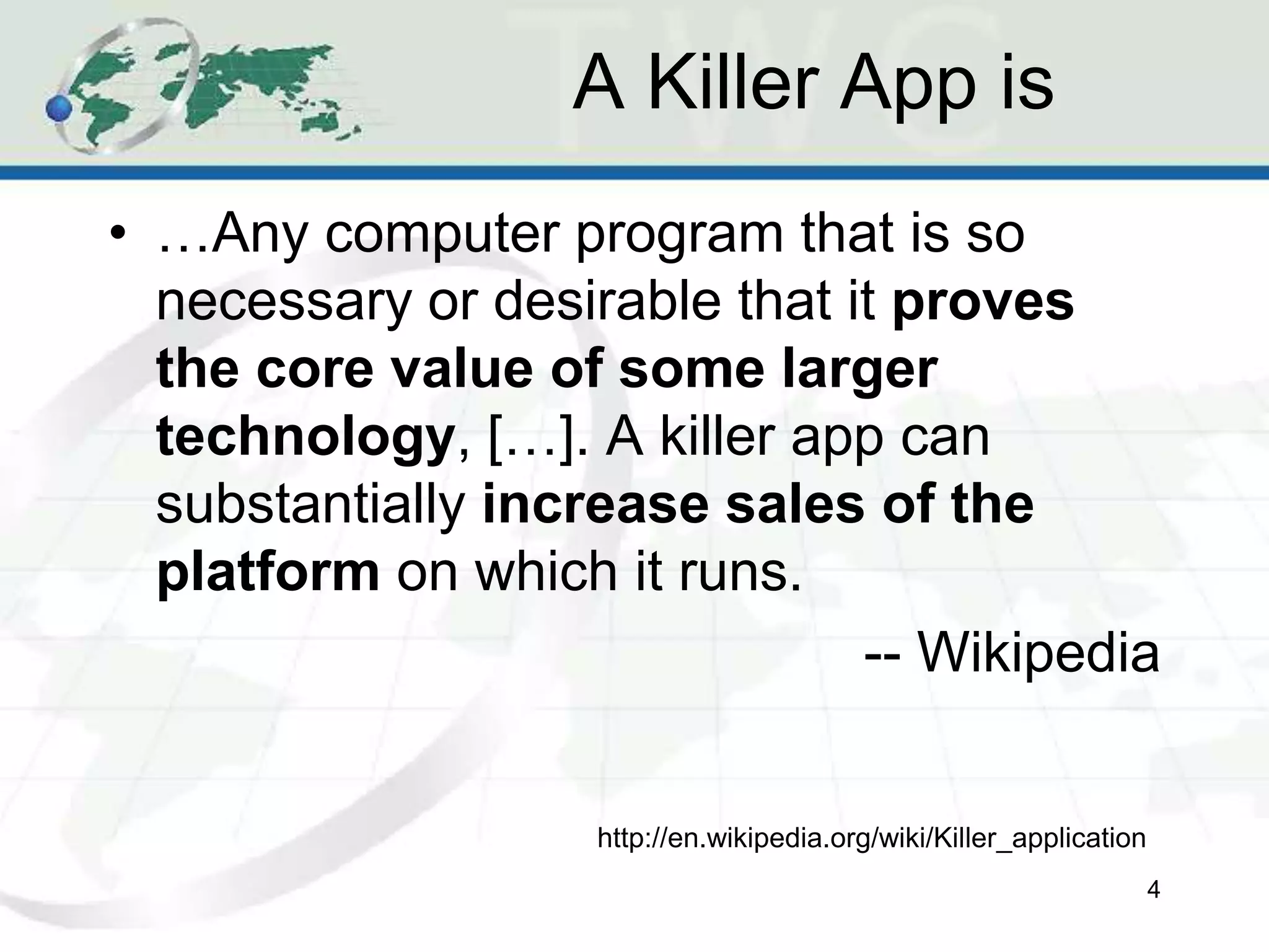 A Killer App is
• …Any computer program that is so
necessary or desirable that it proves
the core value of some larger
technology, […]. A killer app can
substantially increase sales of the
platform on which it runs.
-- Wikipedia
4
http://en.wikipedia.org/wiki/Killer_application
 
