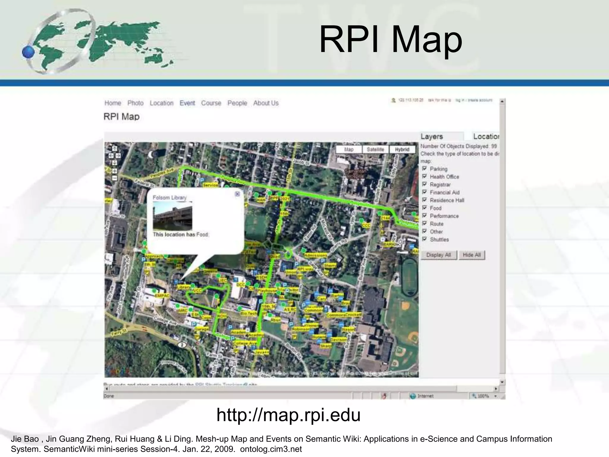 RPI Map
http://map.rpi.edu
Jie Bao , Jin Guang Zheng, Rui Huang & Li Ding. Mesh-up Map and Events on Semantic Wiki: Applications in e-Science and Campus Information
System. SemanticWiki mini-series Session-4. Jan. 22, 2009. ontolog.cim3.net
 