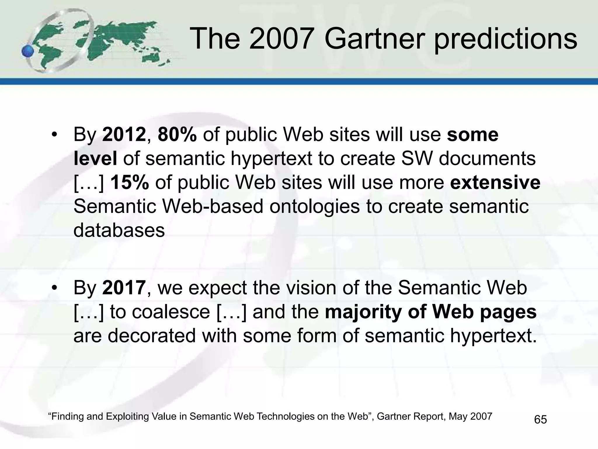 The 2007 Gartner predictions
• By 2012, 80% of public Web sites will use some
level of semantic hypertext to create SW documents
[…] 15% of public Web sites will use more extensive
Semantic Web-based ontologies to create semantic
databases
• By 2017, we expect the vision of the Semantic Web
[…] to coalesce […] and the majority of Web pages
are decorated with some form of semantic hypertext.
65
“Finding and Exploiting Value in Semantic Web Technologies on the Web”, Gartner Report, May 2007
 
