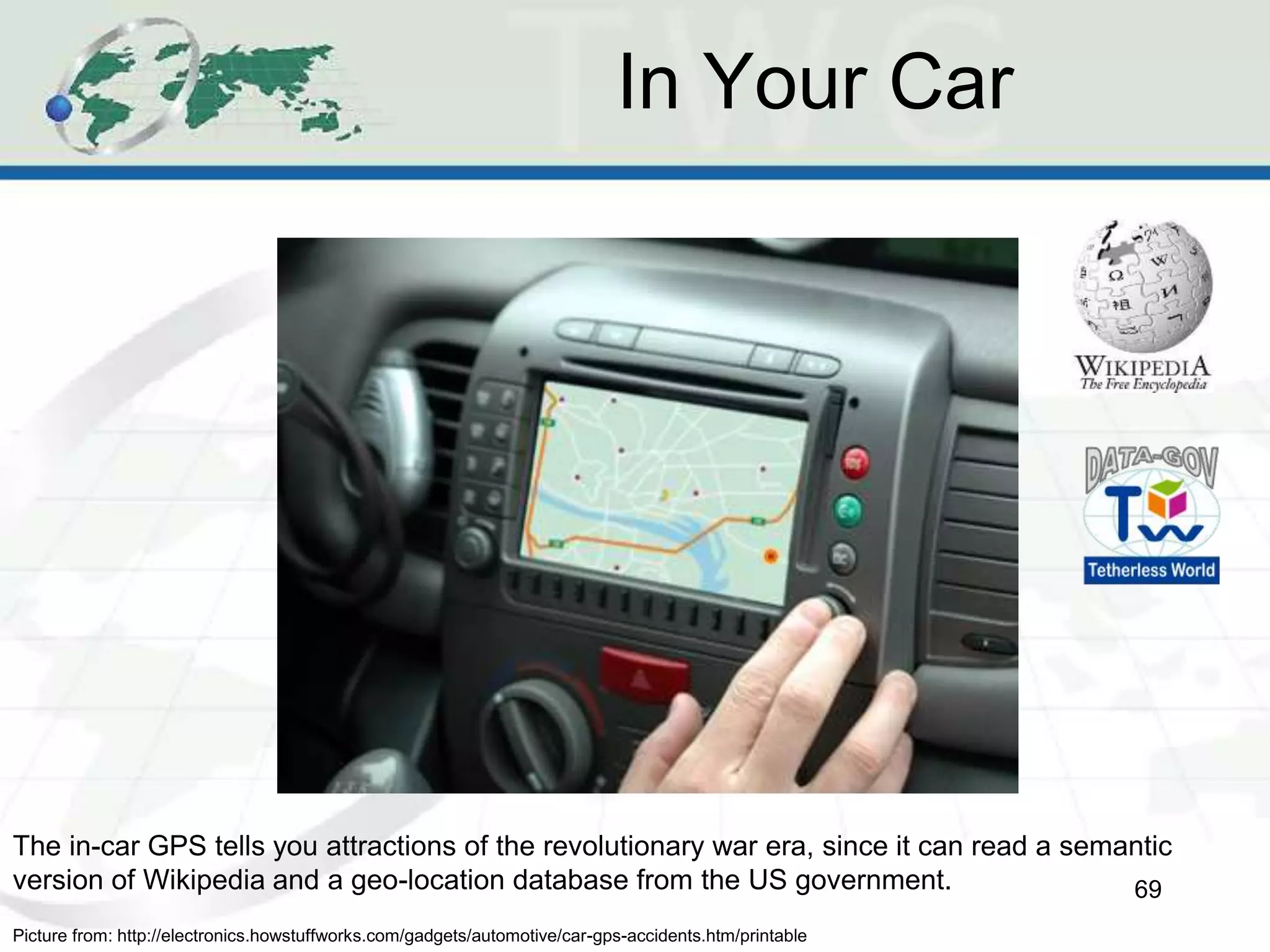 In Your Car
69
Picture from: http://electronics.howstuffworks.com/gadgets/automotive/car-gps-accidents.htm/printable
The in-car GPS tells you attractions of the revolutionary war era, since it can read a semantic
version of Wikipedia and a geo-location database from the US government.
 