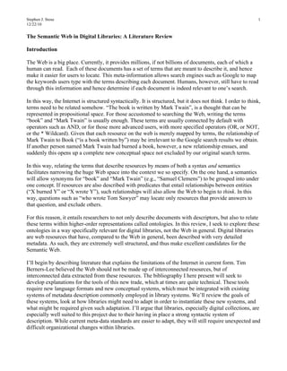 Stephen J. Stose                                                                                                1
12/22/10


The Semantic Web in Digital Libraries: A Literature Review

Introduction

The Web is a big place. Currently, it provides millions, if not billions of documents, each of which a
human can read. Each of these documents has a set of terms that are meant to describe it, and hence
make it easier for users to locate. This meta-information allows search engines such as Google to map
the keywords users type with the terms describing each document. Humans, however, still have to read
through this information and hence determine if each document is indeed relevant to one’s search.

In this way, the Internet is structured syntactically. It is structured, but it does not think. I order to think,
terms need to be related somehow. “The book is written by Mark Twain”, is a thought that can be
represented in propositional space. For those accustomed to searching the Web, writing the terms
“book” and “Mark Twain” is usually enough. These terms are usually connected by default with
operators such as AND, or for those more advanced users, with more specified operators (OR, or NOT,
or the * Wildcard). Given that each resource on the web is merely mapped by terms, the relationship of
Mark Twain to Book (“is a book written by”) may be irrelevant to the Google search results we obtain.
If another person named Mark Twain had burned a book, however, a new relationship ensues, and
suddenly this opens up a complete new conceptual space not excluded by our original search terms.

In this way, relating the terms that describe resources by means of both a syntax and semantics
facilitates narrowing the huge Web space into the context we so specify. On the one hand, a semantics
will allow synonyms for “book” and “Mark Twain” (e.g., “Samuel Clemens”) to be grouped into under
one concept. If resources are also described with predicates that entail relationships between entities
(“X burned Y” or “X wrote Y”), such relationships will also allow the Web to begin to think. In this
way, questions such as “who wrote Tom Sawyer” may locate only resources that provide answers to
that question, and exclude others.

For this reason, it entails researchers to not only describe documents with descriptors, but also to relate
these terms within higher-order representations called ontologies. In this review, I seek to explore these
ontologies in a way specifically relevant for digital libraries, not the Web in general. Digital libraries
are web resources that have, compared to the Web in general, been described with very detailed
metadata. As such, they are extremely well structured, and thus make excellent candidates for the
Semantic Web.

I’ll begin by describing literature that explains the limitations of the Internet in current form. Tim
Berners-Lee believed the Web should not be made up of interconnected resources, but of
interconnected data extracted from these resources. The bibliography I here present will seek to
develop explanations for the tools of this new trade, which at times are quite technical. These tools
require new language formats and new conceptual systems, which must be integrated with existing
systems of metadata description commonly employed in library systems. We’ll review the goals of
these systems, look at how libraries might need to adapt in order to instantiate these new systems, and
what might be required given such adaptation. I’ll argue that libraries, especially digital collections, are
especially well suited to this project due to their having in place a strong syntactic system of
description. While current meta-data standards are easier to adapt, they will still require unexpected and
difficult organizational changes within libraries.
 