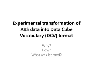 Experimental transformation of
ABS data into Data Cube
Vocabulary (DCV) format
Why?
How?
What was learned?
 