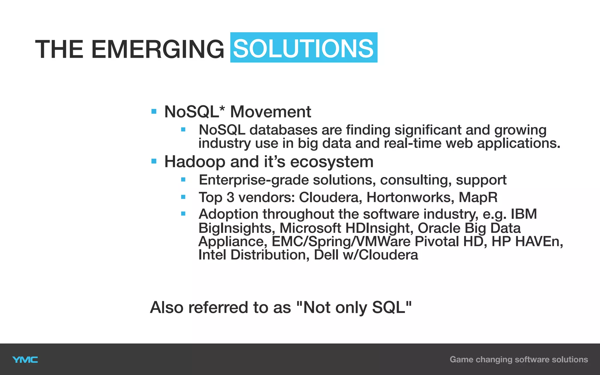 THE EMERGING SOLUTIONS
§  NoSQL* Movement
§  NoSQL databases are finding significant and growing
industry use in big data and real-time web applications.

§  Hadoop and it’s ecosystem
§  Enterprise-grade solutions, consulting, support
§  Top 3 vendors: Cloudera, Hortonworks, MapR
§  Adoption throughout the software industry, e.g. IBM
BigInsights, Microsoft HDInsight, Oracle Big Data
Appliance, EMC/Spring/VMWare Pivotal HD, HP HAVEn,
Intel Distribution, Dell w/Cloudera

Also referred to as "Not only SQL"

 