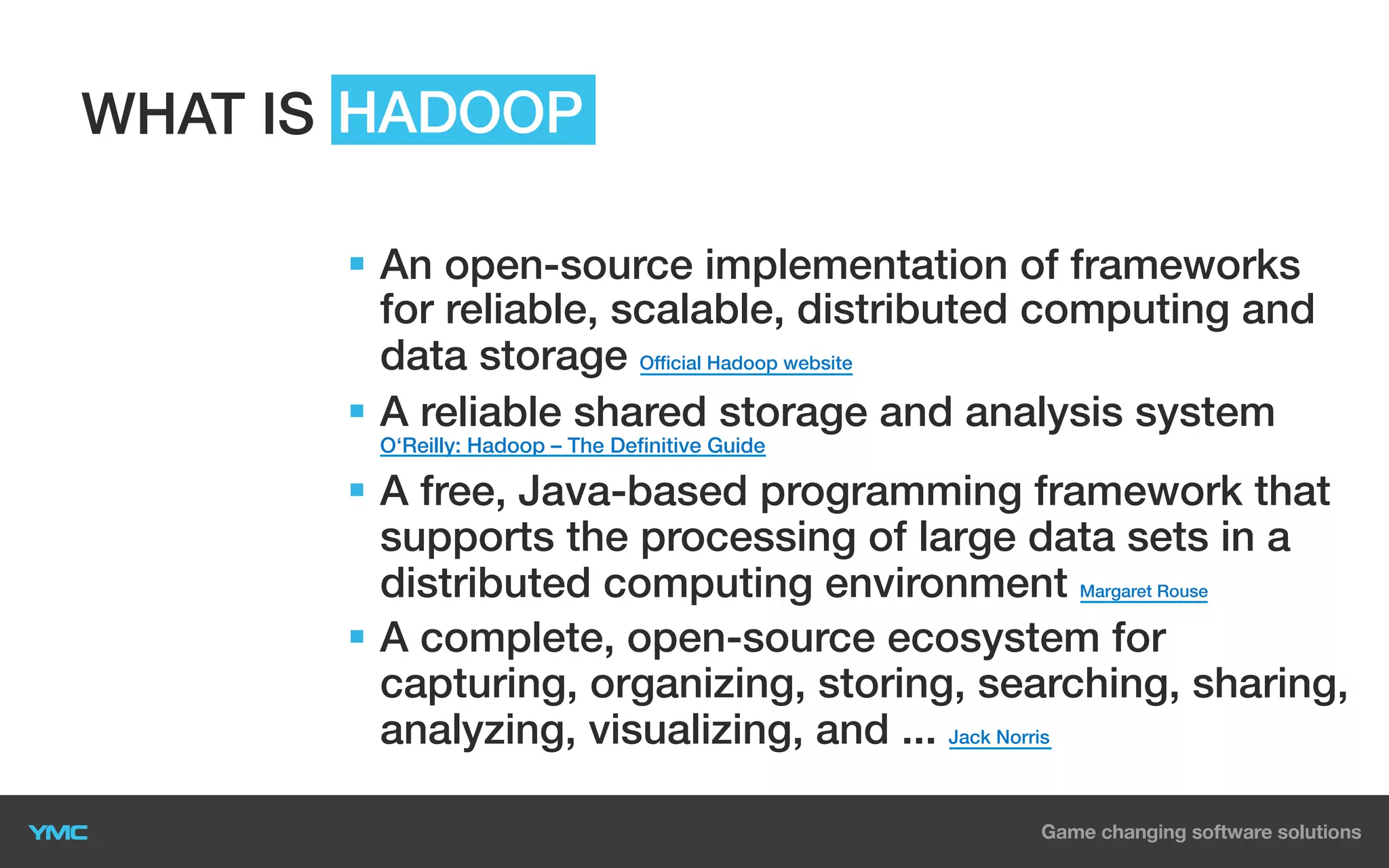 WHAT IS HADOOP
§  An open-source implementation of frameworks
for reliable, scalable, distributed computing and
data storage Official Hadoop website
§  A reliable shared storage and analysis system
O‘Reilly: Hadoop – The Definitive Guide

§  A free, Java-based programming framework that
supports the processing of large data sets in a
distributed computing environment Margaret Rouse
§  A complete, open-source ecosystem for
capturing, organizing, storing, searching, sharing,
analyzing, visualizing, and ... Jack Norris

 