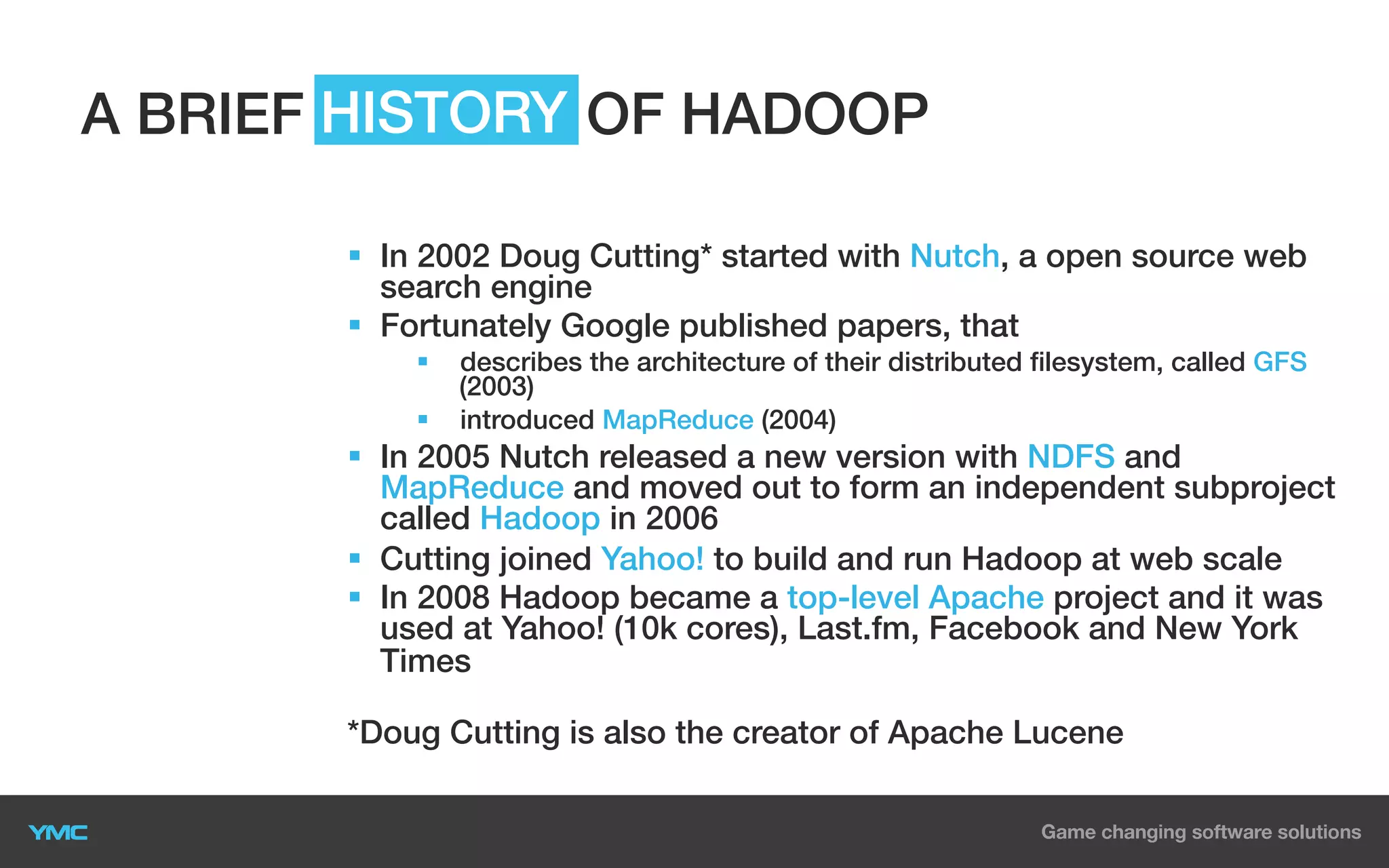 A BRIEF HISTORY OF HADOOP
§  In 2002 Doug Cutting* started with Nutch, a open source web
search engine
§  Fortunately Google published papers, that
§ 

describes the architecture of their distributed filesystem, called GFS
(2003)
§  introduced MapReduce (2004)

§  In 2005 Nutch released a new version with NDFS and
MapReduce and moved out to form an independent subproject
called Hadoop in 2006
§  Cutting joined Yahoo! to build and run Hadoop at web scale
§  In 2008 Hadoop became a top-level Apache project and it was
used at Yahoo! (10k cores), Last.fm, Facebook and New York
Times
*Doug Cutting is also the creator of Apache Lucene

 