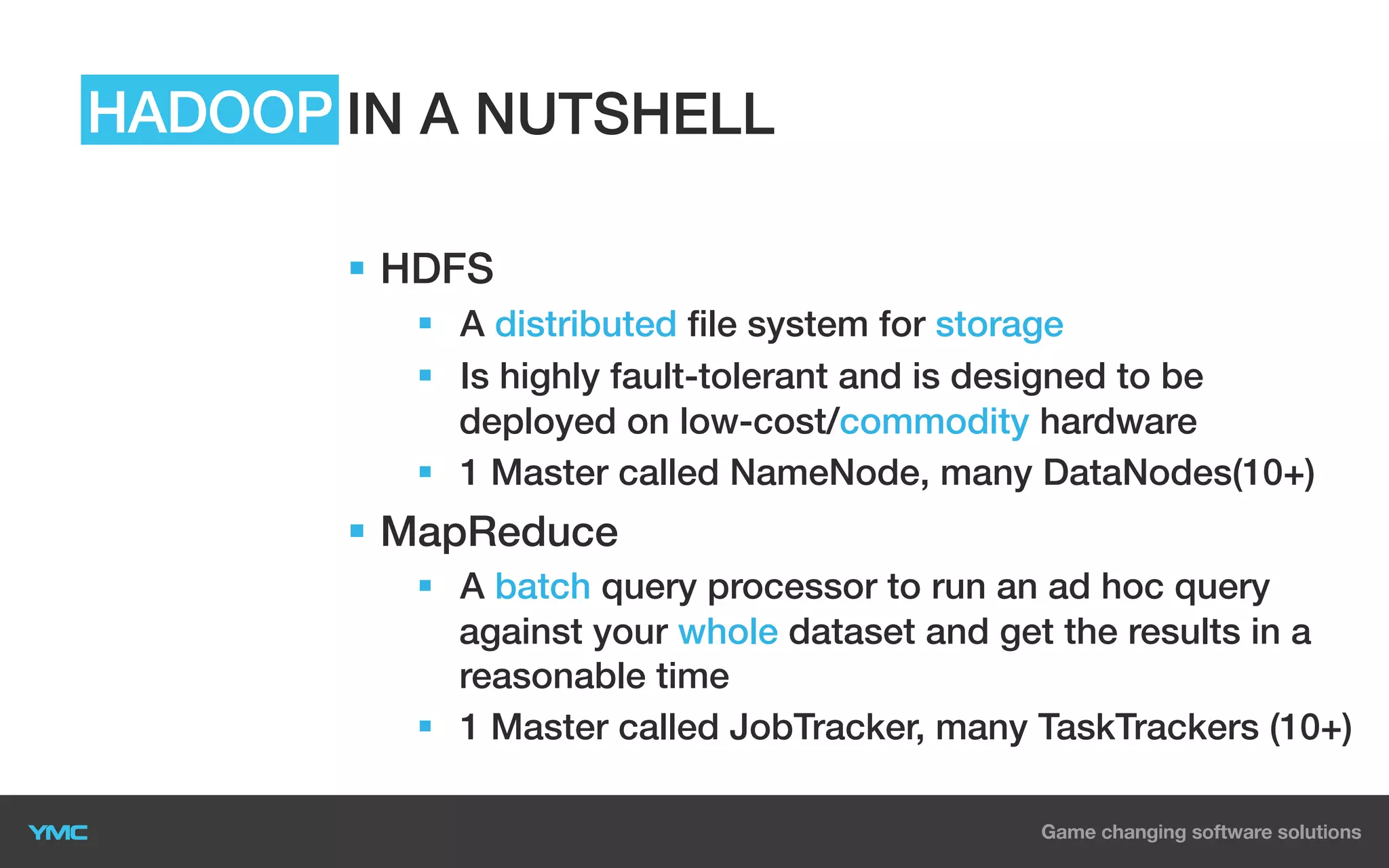 HADOOP IN A NUTSHELL
§  HDFS
§  A distributed file system for storage
§  Is highly fault-tolerant and is designed to be
deployed on low-cost/commodity hardware
§  1 Master called NameNode, many DataNodes(10+)

§  MapReduce
§  A batch query processor to run an ad hoc query
against your whole dataset and get the results in a
reasonable time
§  1 Master called JobTracker, many TaskTrackers (10+)

 