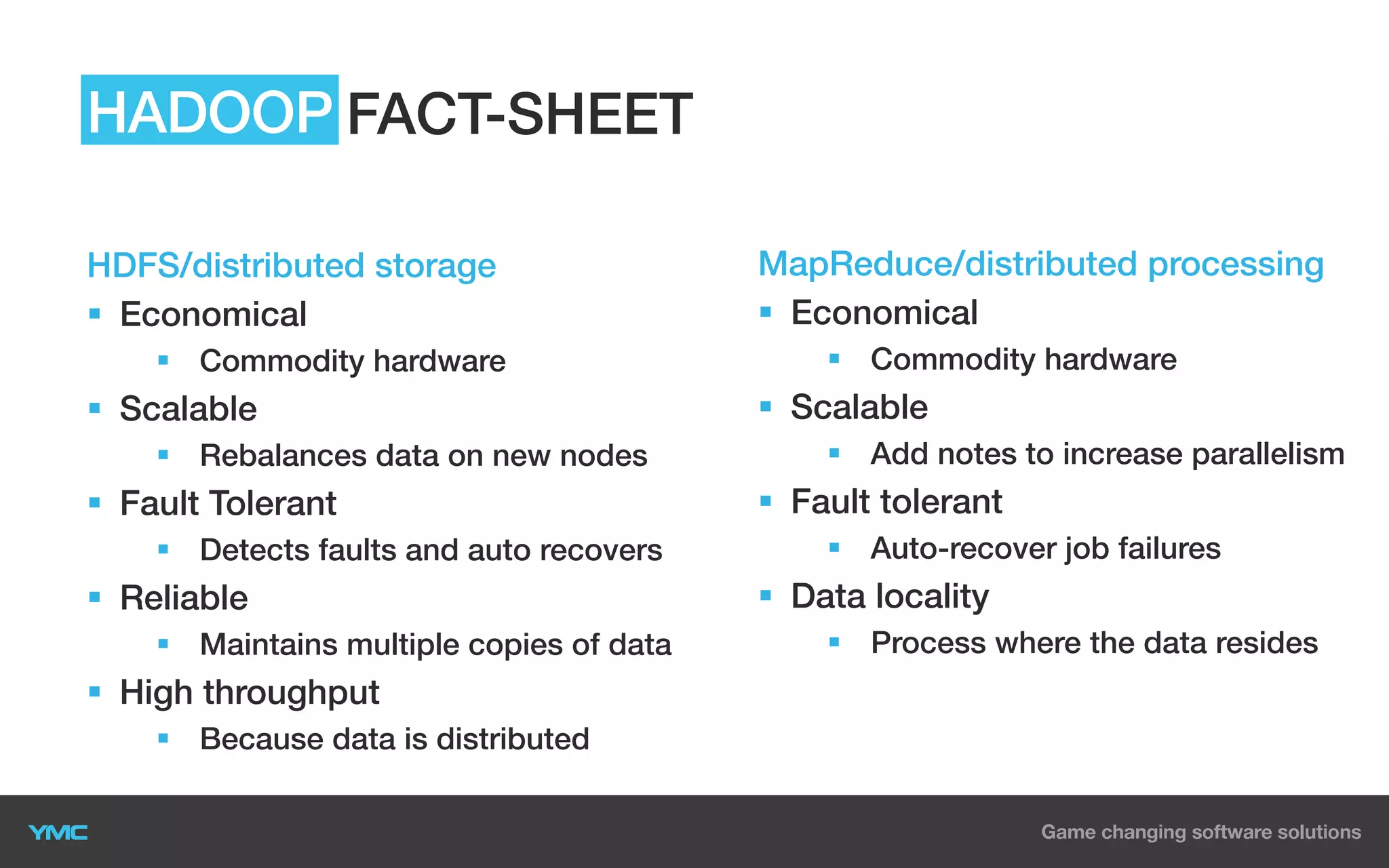 HADOOP FACT-SHEET
HDFS/distributed storage
§  Economical
§  Commodity hardware

§  Scalable
§  Rebalances data on new nodes

§  Fault Tolerant
§  Detects faults and auto recovers

§  Reliable
§  Maintains multiple copies of data

§  High throughput
§  Because data is distributed

MapReduce/distributed processing
§  Economical
§  Commodity hardware

§  Scalable
§  Add notes to increase parallelism

§  Fault tolerant
§  Auto-recover job failures

§  Data locality
§  Process where the data resides

 
