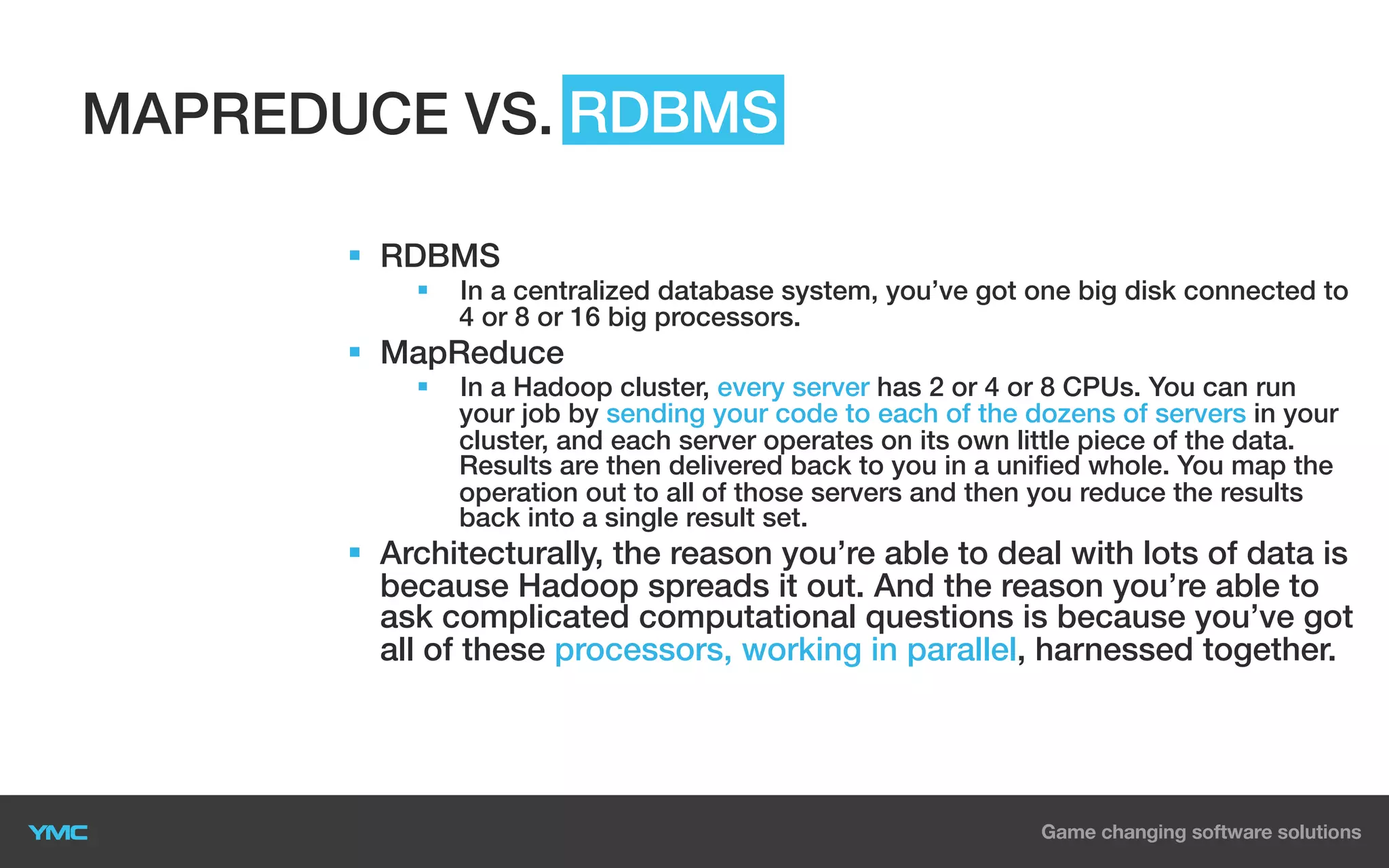 MAPREDUCE VS. RDBMS
§  RDBMS
§ 

In a centralized database system, you’ve got one big disk connected to
4 or 8 or 16 big processors.

§  MapReduce
§ 

In a Hadoop cluster, every server has 2 or 4 or 8 CPUs. You can run
your job by sending your code to each of the dozens of servers in your
cluster, and each server operates on its own little piece of the data.
Results are then delivered back to you in a unified whole. You map the
operation out to all of those servers and then you reduce the results
back into a single result set.

§  Architecturally, the reason you’re able to deal with lots of data is
because Hadoop spreads it out. And the reason you’re able to
ask complicated computational questions is because you’ve got
all of these processors, working in parallel, harnessed together.

 