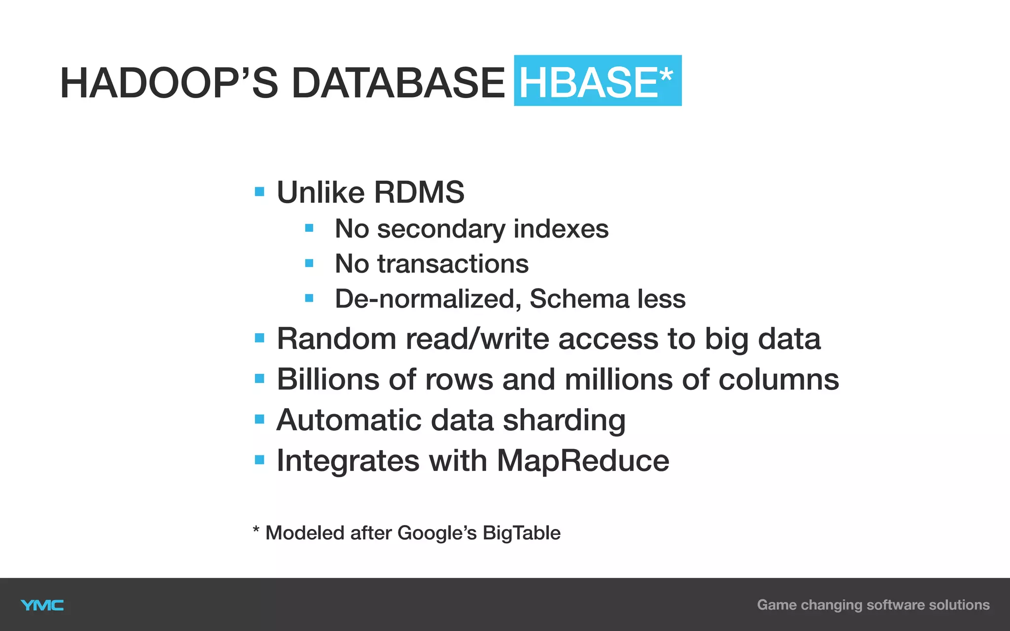 HADOOP’S DATABASE HBASE*
§  Unlike RDMS
§  No secondary indexes
§  No transactions
§  De-normalized, Schema less

§  Random read/write access to big data
§  Billions of rows and millions of columns
§  Automatic data sharding
§  Integrates with MapReduce
* Modeled after Google’s BigTable

 