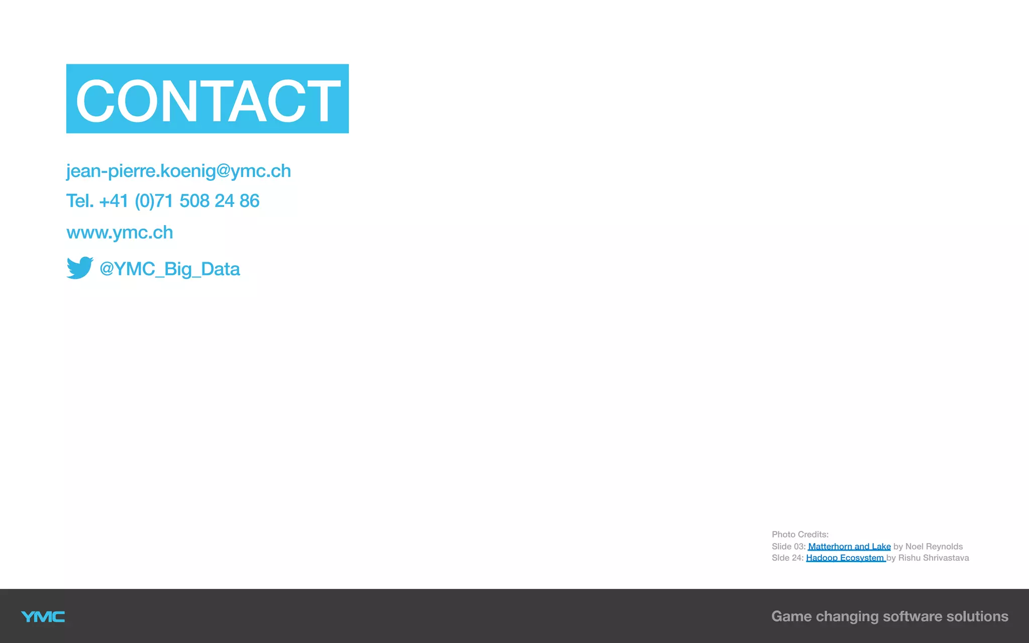 CONTACT US
jean-pierre.koenig@ymc.ch
Tel. +41 (0)71 508 24 86
www.ymc.ch
@YMC_Big_Data

YMC AG
Sonnenstrasse 4
CH-8280 Kreuzlingen
Switzerland

Photo Credits:
Slide 03: Matterhorn and Lake by Noel Reynolds
Slde 24: Hadoop Ecosystem by Rishu Shrivastava

 