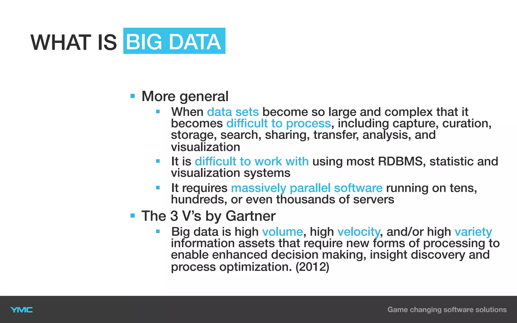 WHAT IS BIG DATA
§  More general
§  When data sets become so large and complex that it
becomes difficult to process, including capture, curation,
storage, search, sharing, transfer, analysis, and
visualization
§  It is difficult to work with using most RDBMS, statistic and
visualization systems
§  It requires massively parallel software running on tens,
hundreds, or even thousands of servers

§  The 3 V’s by Gartner
§  Big data is high volume, high velocity, and/or high variety
information assets that require new forms of processing to
enable enhanced decision making, insight discovery and
process optimization. (2012)

 
