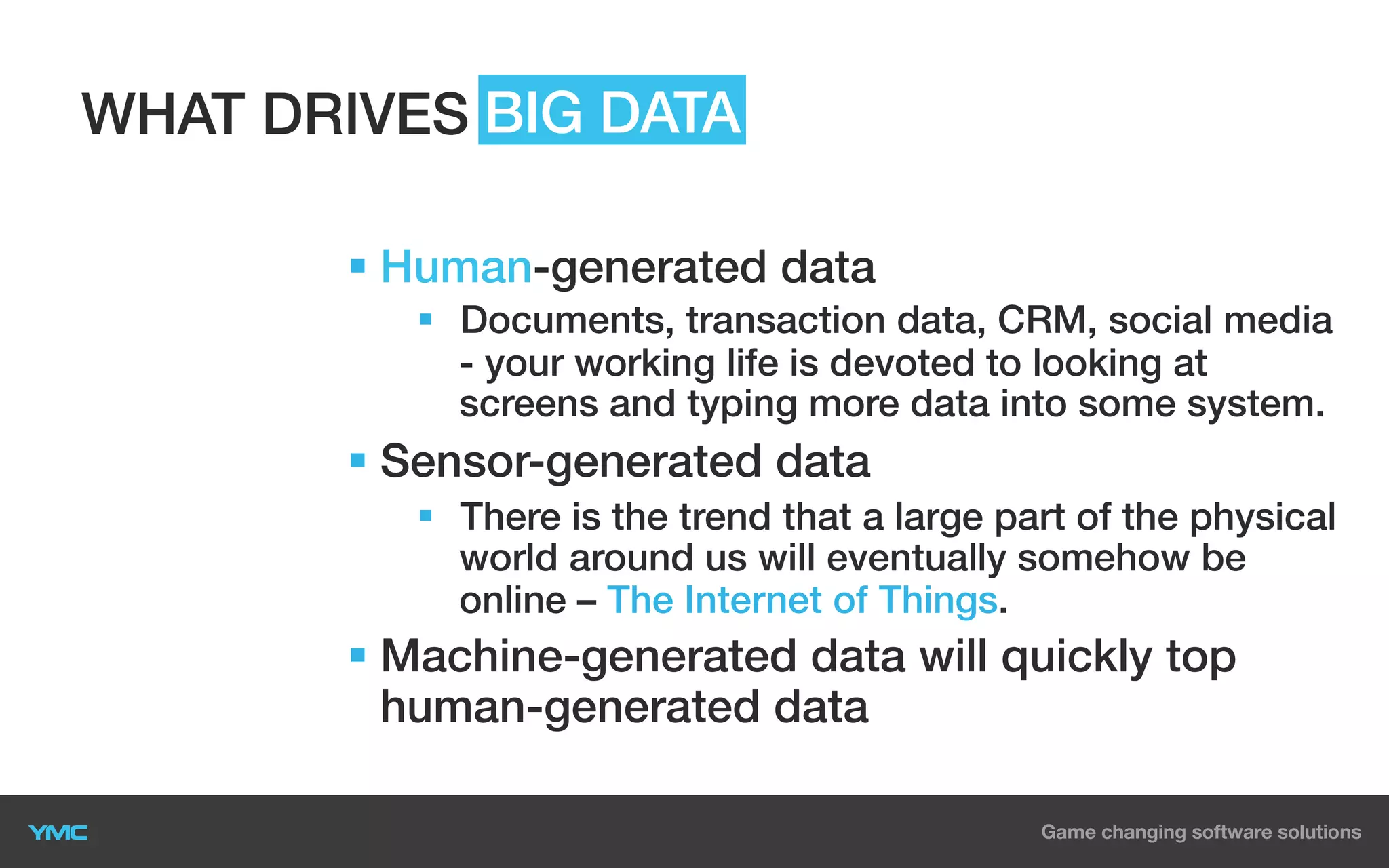 WHAT DRIVES BIG DATA
§  Human-generated data
§  Documents, transaction data, CRM, social media
- your working life is devoted to looking at
screens and typing more data into some system.

§  Sensor-generated data
§  There is the trend that a large part of the physical
world around us will eventually somehow be
online – The Internet of Things.

§  Machine-generated data will quickly top
human-generated data

 
