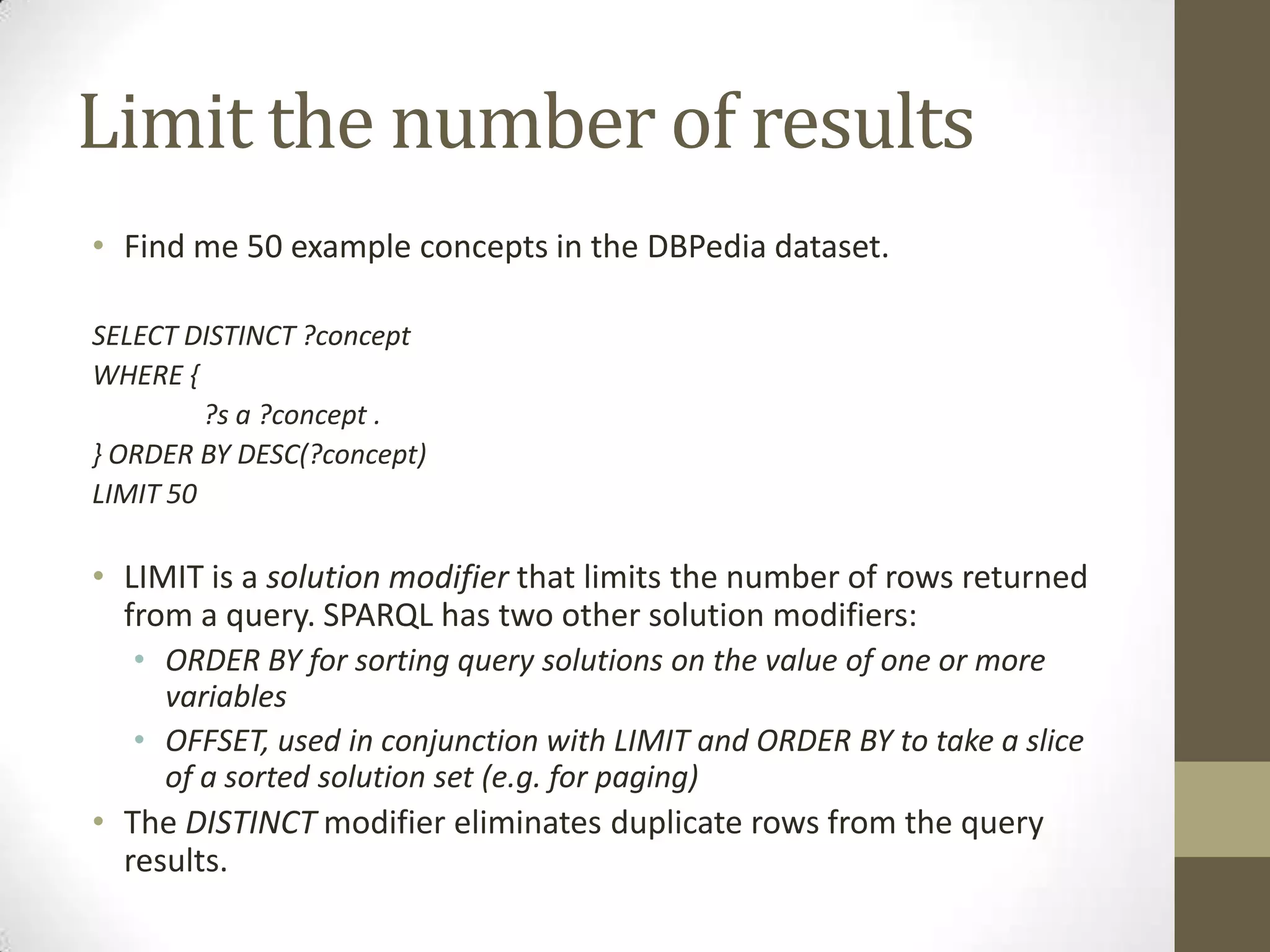 Limit the number of resultsFind me 50 example concepts in the DBPedia dataset.SELECT DISTINCT ?conceptWHERE {	?s a ?concept .} ORDER BY DESC(?concept)LIMIT 50LIMIT is a solution modifier that limits the number of rows returned from a query. SPARQL has two other solution modifiers:ORDER BY for sorting query solutions on the value of one or more variablesOFFSET, used in conjunction with LIMIT and ORDER BY to take a slice of a sorted solution set (e.g. for paging)The DISTINCT modifier eliminates duplicate rows from the query results.