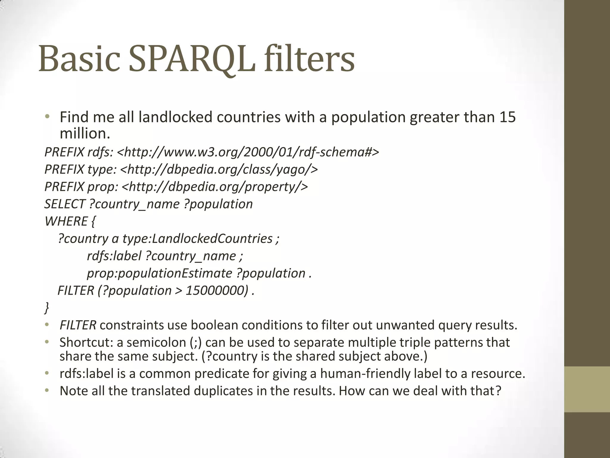 Basic SPARQL filtersFind me all landlocked countries with a population greater than 15 million.PREFIX rdfs: <http://www.w3.org/2000/01/rdf-schema#> PREFIX type: <http://dbpedia.org/class/yago/>PREFIX prop: <http://dbpedia.org/property/>SELECT ?country_name ?populationWHERE { ?country a type:LandlockedCountries ;rdfs:label ?country_name ;prop:populationEstimate ?population . FILTER (?population > 15000000) .}FILTER constraints use boolean conditions to filter out unwanted query results.Shortcut: a semicolon (;) can be used to separate multiple triple patterns that share the same subject. (?country is the shared subject above.)rdfs:label is a common predicate for giving a human-friendly label to a resource.Note all the translated duplicates in the results. How can we deal with that?