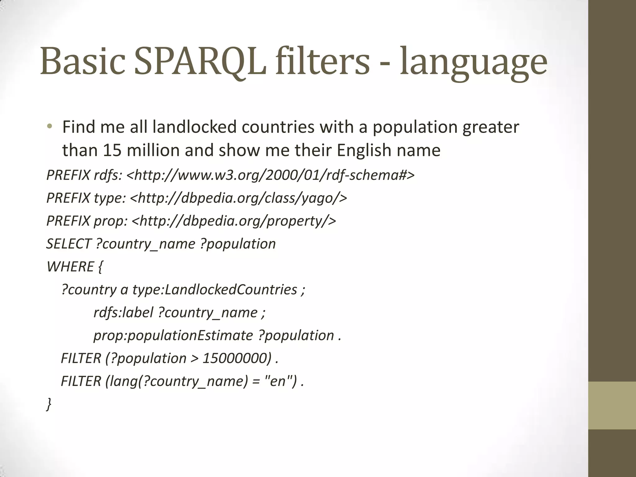 Basic SPARQL filters - languageFind me all landlocked countries with a population greater than 15 million and show me their English namePREFIX rdfs: <http://www.w3.org/2000/01/rdf-schema#> PREFIX type: <http://dbpedia.org/class/yago/>PREFIX prop: <http://dbpedia.org/property/>SELECT ?country_name ?populationWHERE { ?country a type:LandlockedCountries ;rdfs:label ?country_name ;prop:populationEstimate ?population . FILTER (?population > 15000000) . FILTER (lang(?country_name) = "en") .}