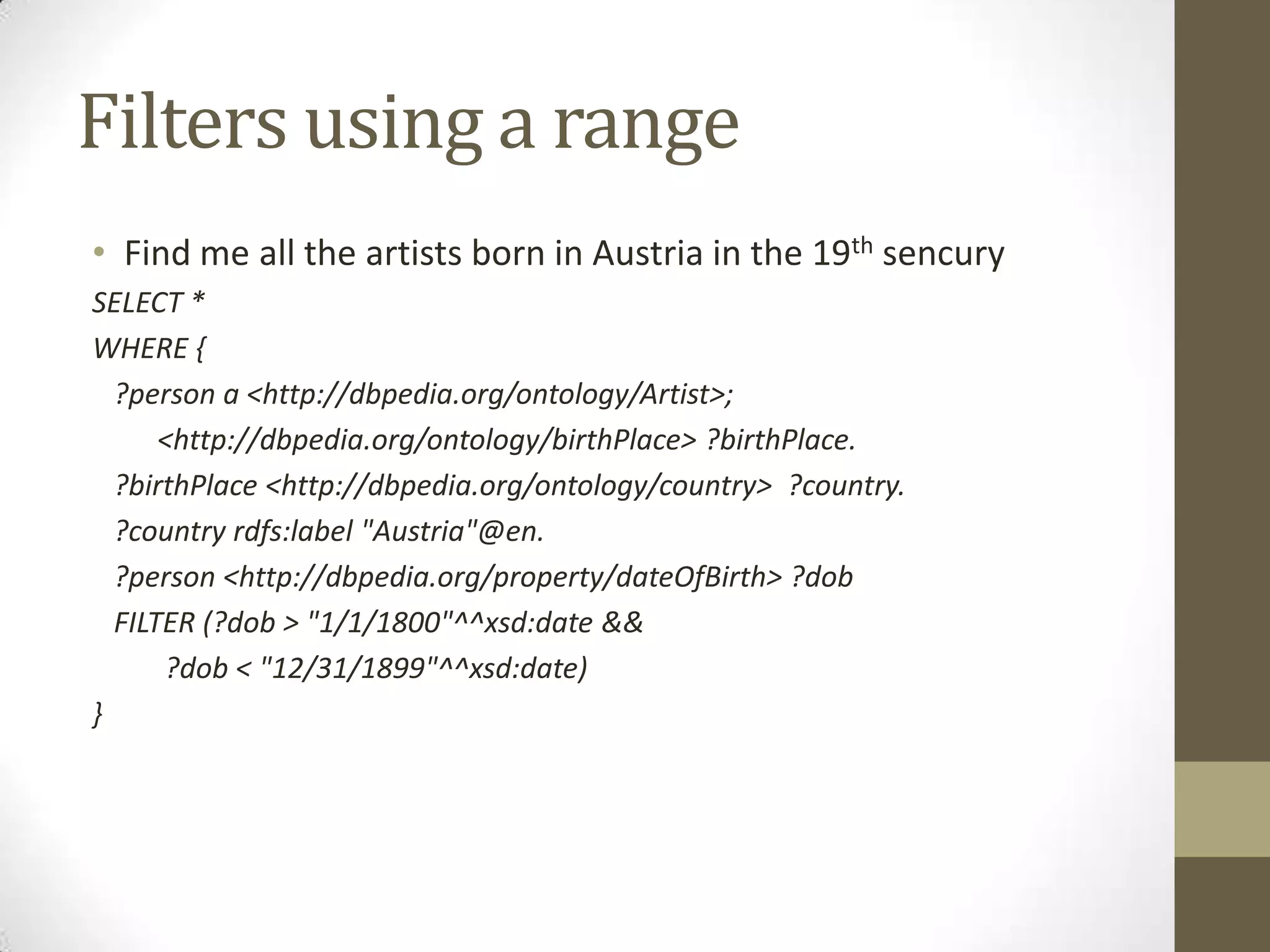 Filters using a rangeFind me all the artists born in Austria in the 19thsencurySELECT *WHERE { ?person a <http://dbpedia.org/ontology/Artist>; <http://dbpedia.org/ontology/birthPlace> ?birthPlace. ?birthPlace <http://dbpedia.org/ontology/country> ?country. ?country rdfs:label "Austria"@en. ?person <http://dbpedia.org/property/dateOfBirth> ?dob FILTER (?dob > "1/1/1800"^^xsd:date && ?dob < "12/31/1899"^^xsd:date)}