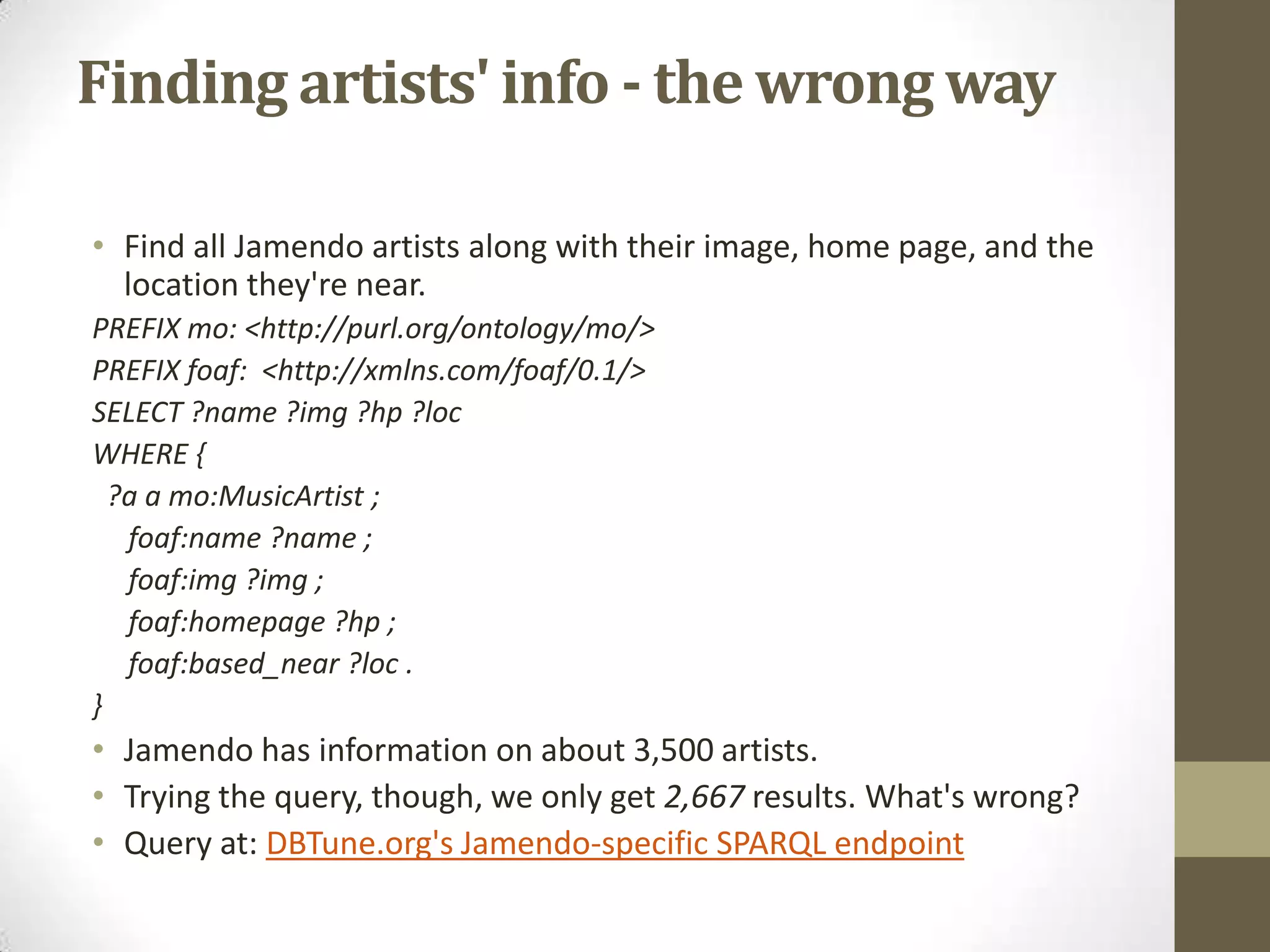 Finding artists' info - the wrong wayFind all Jamendo artists along with their image, home page, and the location they're near.PREFIX mo: <http://purl.org/ontology/mo/>PREFIX foaf: <http://xmlns.com/foaf/0.1/>SELECT ?name ?img ?hp ?locWHERE { ?a amo:MusicArtist ;foaf:name ?name ;foaf:img ?img ;foaf:homepage ?hp ;foaf:based_near ?loc .} Jamendo has information on about 3,500 artists.Trying the query, though, we only get 2,667 results. What's wrong?Query at: DBTune.org'sJamendo-specific SPARQL endpoint