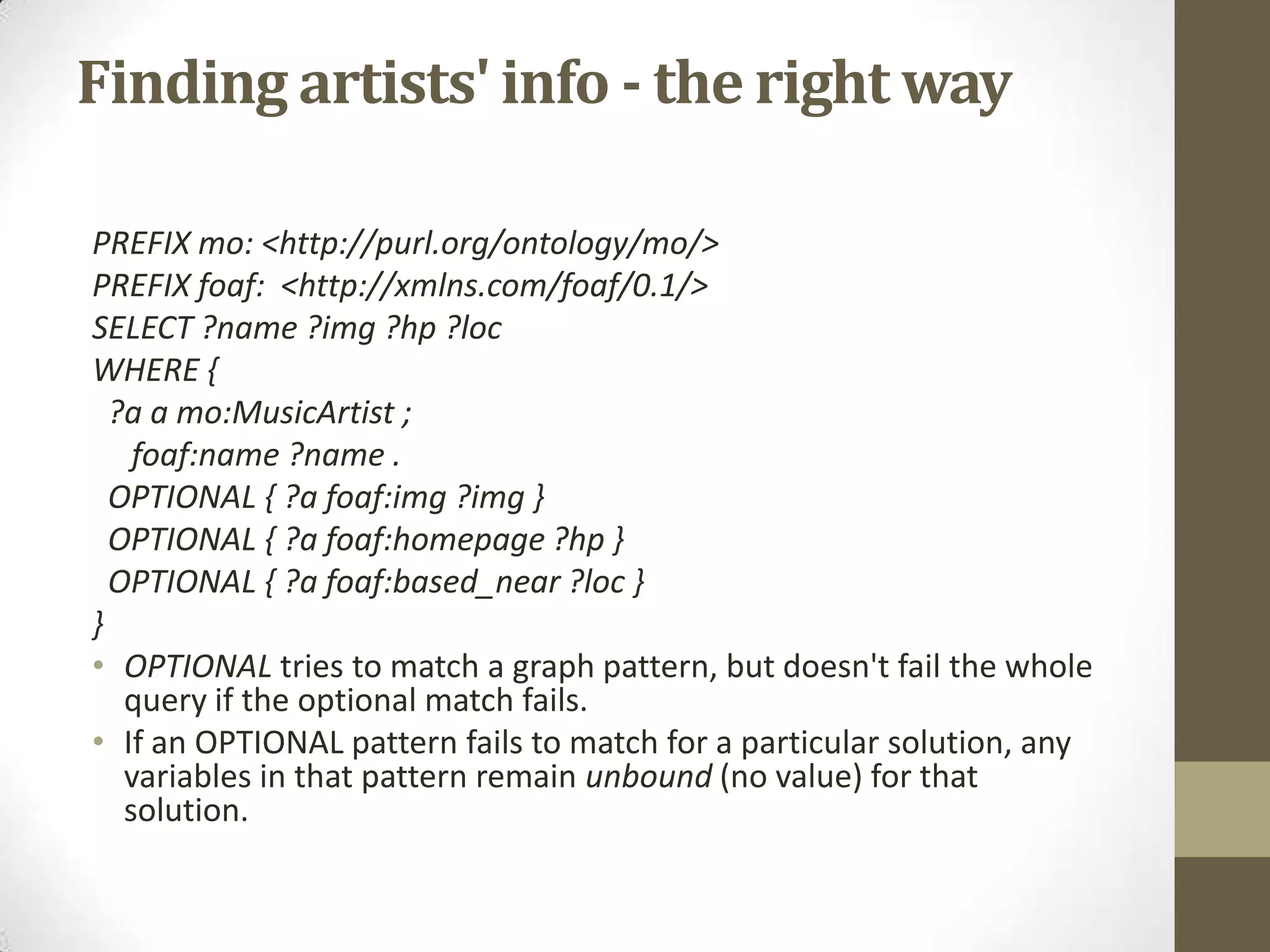 Finding artists' info - the right wayPREFIX mo: <http://purl.org/ontology/mo/>PREFIX foaf: <http://xmlns.com/foaf/0.1/>SELECT ?name ?img ?hp ?locWHERE { ?a amo:MusicArtist ;foaf:name ?name . OPTIONAL { ?a foaf:img ?img } OPTIONAL { ?a foaf:homepage ?hp } OPTIONAL { ?a foaf:based_near ?loc }}OPTIONAL tries to match a graph pattern, but doesn't fail the whole query if the optional match fails.If an OPTIONAL pattern fails to match for a particular solution, any variables in that pattern remain unbound (no value) for that solution.
