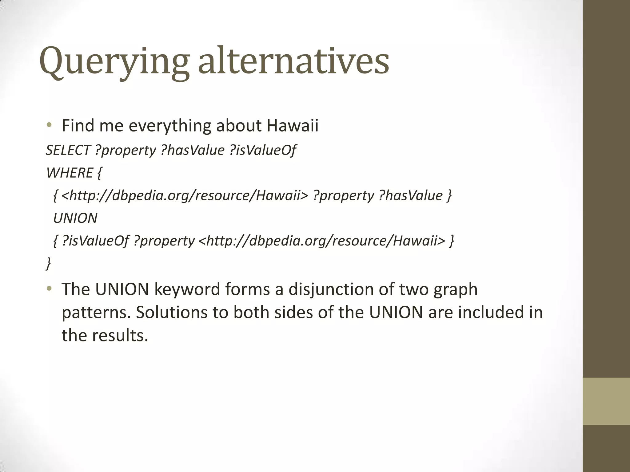 Querying alternativesFind me everything about HawaiiSELECT ?property ?hasValue ?isValueOfWHERE { { <http://dbpedia.org/resource/Hawaii> ?property ?hasValue } UNION { ?isValueOf ?property <http://dbpedia.org/resource/Hawaii> }}The UNION keyword forms a disjunction of two graph patterns. Solutions to both sides of the UNION are included in the results.
